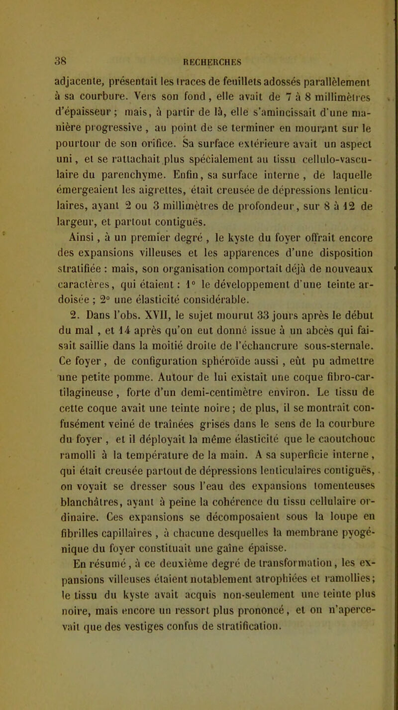 adjacente, présentait les traces de feuillets adossés parallèlement à sa courbure. Vers son fond, elle avait de 7 à 8 millimèii es d'épaisseur; mais, à partir de lù, elle s'amincissait d'une ma- nière progressive , au point de se terminer en mourynt sur le pourtour de son orifice. Sa surface extérieure avait un aspect uni, et se rattachait plus spécialement au tissu cellulo-vascu- laire du parenchyme. Enfin, sa surface interne, de laquelle émergeaient les aigrettes, était creusée de dépressions lenticu- laires, ayant 2 ou 3 millimètres de profondeur, sur 8 à 12 de largeur, et partout contiguës. Ainsi, à un premier degré , le kyste du foyer offrait encore des expansions villeuses et les apparences d'une disposition stratifiée : mais, son organisation comportait déjà de nouveaux caractères, qui étaient: 1° le développement d'une teinte ar- doisée ; 2 une élasticité considérable. 2. Dans l'obs. XVII, le sujet mourut 33 jours après le début du mal, et 14 après qu'on eut donné issue à un abcès qui fai- sait saillie dans la moitié droite de l'échancrure sous-sternale. Ce foyer, de configuration sphéroïde aussi , eût pu admettre une petite pomme. Autour de lui existait une coque fibro-car- tilagineuse , forte d'un demi-centimètre environ. Le tissu de cette coque avait une teinte noire ; de plus, il se montrait con- fusément veiné de traînées grisés dans le sens de la couibure du foyer , et il déployait la même élasticité que le caoutchouc ramolli à la température de la main. A sa superficie interne , qui était creusée partout de dépressions lenticulaires contiguës, on voyait se dresser sous l'eau des expansions lomenleuses blanchâtres, ayant à peine la cohérence du tissu cellulaire or- dinaire. Ces expansions se décomposaient sous la loupe en fibrilles capillaires , à chacune desquelles la membrane pyogé- nique du foyer constituait une gaîne épaisse. En résumé, à ce deuxième degré de transformation, les ex- pansions villeuses étaient notablement atrophiées et ramollies; le tissu du kyste avait acquis non-seulement une teinte plus noire, mais encore un ressort plus prononcé, et on n'aperce- vait que des vestiges confus de stratification.