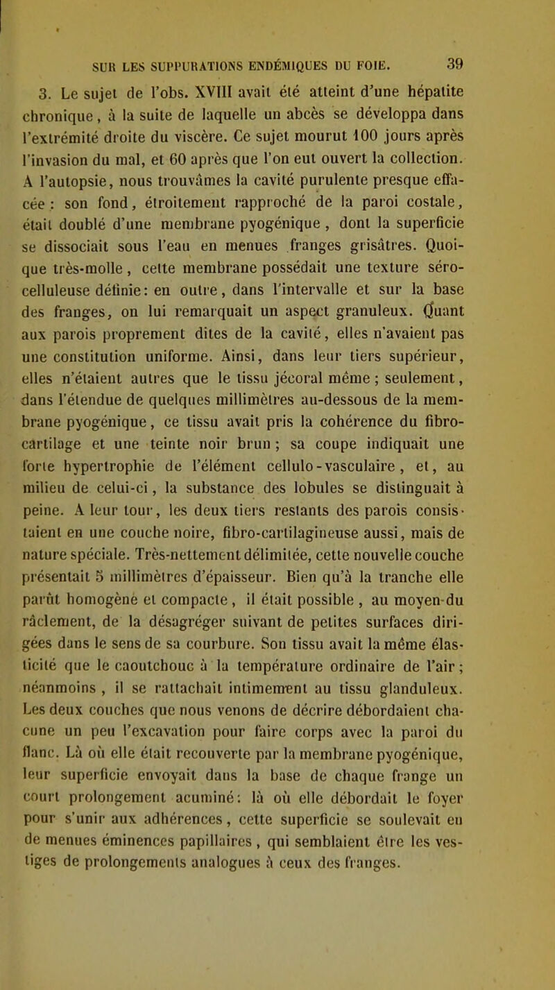 3. Le sujet de l'obs. XVIII avait été atteint d'une hépatite chronique, à la suite de laquelle un abcès se développa dans l'extrémité droite du viscère. Ce sujet mourut 100 jours après l'invasion du mal, et 60 après que l'on eut ouvert la collection. A l'autopsie, nous trouvâmes la cavité purulente presque effa- cée : son fond, étroitement rapproché de la paroi costale, étail doublé d'une membrane pyogénique , dont la superficie se dissociait sous l'eau en menues franges grisâtres. Quoi- que très-molle , celte membrane possédait une texture séro- celluleuse définie : en outre, dans l'intervalle et sur la base des franges, on lui remarquait un aspect granuleux. (Juant aux parois proprement dites de la caviié, elles n'avaient pas une constitution uniforme. Ainsi, dans leur tiers supérieur, elles n'étaient autres que le tissu jécoral même ; seulement, dans l'étendue de quelques millimètres au-dessous de la mem- brane pyogénique, ce tissu avait pris la cohérence du fibro- cartilage et une teinte noir brun ; sa coupe indiquait une iorie hypertrophie de l'élément cellulo-vasculaire , et, au milieu de celui-ci, la substance des lobules se distinguait à peine. A leur tour, les deux tiers restants des parois consis- taient en une couche noire, fibro-cartilagineuse aussi, mais de nature spéciale. Très-nettement délimitée, cette nouvelle couche présentait 5 millimèires d'épaisseur. Bien qu'à la tranche elle parût homogène et compacte, il était possible , au moyen-du râdement, de la désagréger suivant de petites surfaces diri- gées dans le sens de sa courbure. Son tissu avait la même élas- ticité que le caoutchouc à la température ordinaire de l'air; néanmoins , il se rattachait intimenrent au tissu glanduleux. Les deux couches que nous venons de décrire débordaient cha- cune un peu l'excavation pour faire corps avec la paroi du flanc. Là où elle éiait recouverte par la membrane pyogénique, leur superficie envoyait dans la base de chaque frange un court prolongement acuminé: là où elle débordait le foyer pour s'unir aux adhérences, cette superficie se soulevait en de menues éminences papillaires , qui semblaient être les ves- tiges de prolongements analogues à ceux des franges.