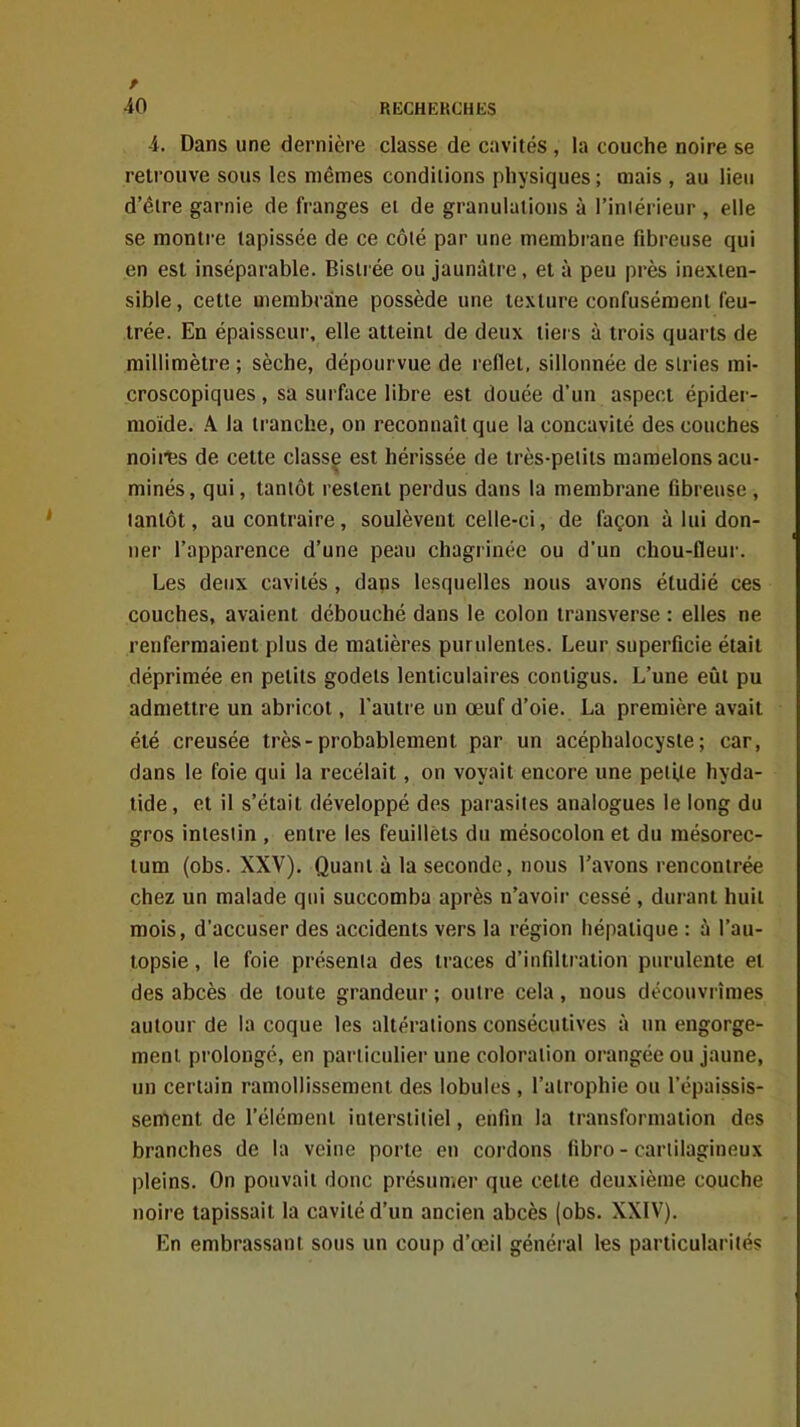 4. Dans une dernière classe de cavités , la couche noire se retrouve sous les mêmes conditions physiques ; mais , au lieu d'être garnie de franges et de granulations à l'iniérieur , elle se montre tapissée de ce côté par une membrane fibreuse qui en est inséparable. Bistrée ou jaunâtre, et à peu près inexten- sible , cette membrane possède une texture confusément feu- trée. En épaisseur, elle atteint de deux tiers à trois quarts de millimètre ; sèche, dépourvue de reflet, sillonnée de stries mi- croscopiques , sa surface libre est douée d'un aspect épider- raoïde. A la tranche, on reconnaît que la concavité des couches noii'fes de cette classe est hérissée de très-petits mamelons acu- minés, qui, tantôt restent perdus dans la membrane fibreuse , tantôt, au contraire, soulèvent celle-ci, de façon à lui don- ner l'apparence d'une peau chagrinée ou d'un chou-fleur. Les deux cavités , dans lesquelles nous avons étudié ces couches, avaient débouché dans le colon iransverse : elles ne renfermaient plus de matières purulentes. Leur superficie était déprimée en petits godets lenticulaires contigus. L'une eût pu admettre un abricot, l'autre un œuf d'oie. La première avait été creusée très-probablement par un acéphalocysle; car, dans le foie qui la recélait, on voyait encore une peii.te hyda- tide, et il s'était développé des parasites analogues le long du gros intestin , entre les feuillets du mésocolon et du mésorec- lum (obs. XXV). Quant à la seconde, nous l'avons rencontrée chez un malade qui succomba après n'avoir cessé , durant huit mois, d'accuser des accidents vers la région hépatique : à l'au- topsie , le foie présenta des traces d'infiltration purulente et des abcès de toute grandeur ; outre cela, nous découvrîmes autour de la coque les altérations consécutives à un engorge- ment prolongé, en particulier une coloration orangée ou jaune, un certain ramollissement des lobules , l'atrophie ou l'épaissis- senient de l'élément interstitiel, enfin la transformation des branches de la veine porte en cordons fibro - cartilagineux pleins. On pouvait donc présumer que cette deuxième couche noire tapissait la cavité d'un ancien abcès (obs. XXIV). En embrassant sous un coup d'œil général les particularités