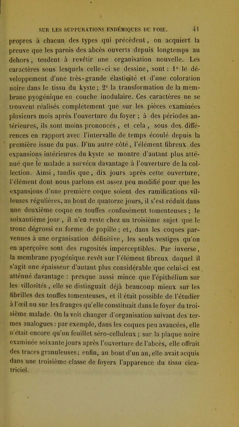 propres à chacun des types qui précèdent, on acquiert la preuve que les parois des abcès ouverts depuis longtemps au dehors, tendent à revêiir une organisation nouvelle. Les caractères sous lesquels celle-ci se dessine, sont : i lé dé- veloppement d'une liés-grande élasticité et d'une coloration noire dans le tissu du kyste ; 2 la transformation de la mem- brane pyogénique en couche inodulaire. Ces caractères ne se trouvent réalisés complètement que sur les pièces examinées plusieurs mois après l'ouverture du foyer ; à des périodes an- térieures, ils sont moins prononcés , et cela , sous des. diffé- rences en rapport avec l'intervalle de temps écoulé depuis la première issue du pus. D'un autre côté, l'élément fibreux des expansions intérieures du kyste se montre d'autant plus atté- nué que le malade a survécu davantage à l'ouverture de la col- lection. Ainsi, tandis que, dix jours après celte ouverture, l'élément dont nous parlons est assez peu modifié pour que les expansions d'une première coque soient des ramifications vil- leuses régulières, au bout de quatorze jours, il s'est réduit dans une deuxième coque en touffes confusément tomenteuses ; le soixantième jour , il n'en reste chez un troisième sujet que le tronc dégrossi en forme de papille ; et, dans les coques par- venues à une organisation définiiive, les seuls vestiges qu'on en aperçoive sont des rugosités imperceptibles. Par inverse, la membrane pyogénique revêt sur l'élément fibreux duquel il s'agit une épaisseur d'autant plus considérable que celui-ci est atténué davantage : presque aussi mince que l'épilhélium sur les villosités , elle se distinguait déjà beaucoup mieux sur les fibrilles des touffes tomenteuses, et il était possible de l'étudier à l'œil nu sur les franges qu'elle constituait dans le foyer du troi- sième malade. On la voit changer d'organisation suivant des ter- mes analogues : par exemple, dans les coques peu avancées, elle n'était encore qu'un feuillet séro-celluleux ; sur la plaque noire examinée soixante jours après l'ouverture de l'abcès, elle olfraii des traces granuleuses; enfin, au bout d'un an, elle avait acquis dans une troisième classe de foyers l'apparence du tissu cica- triciel.