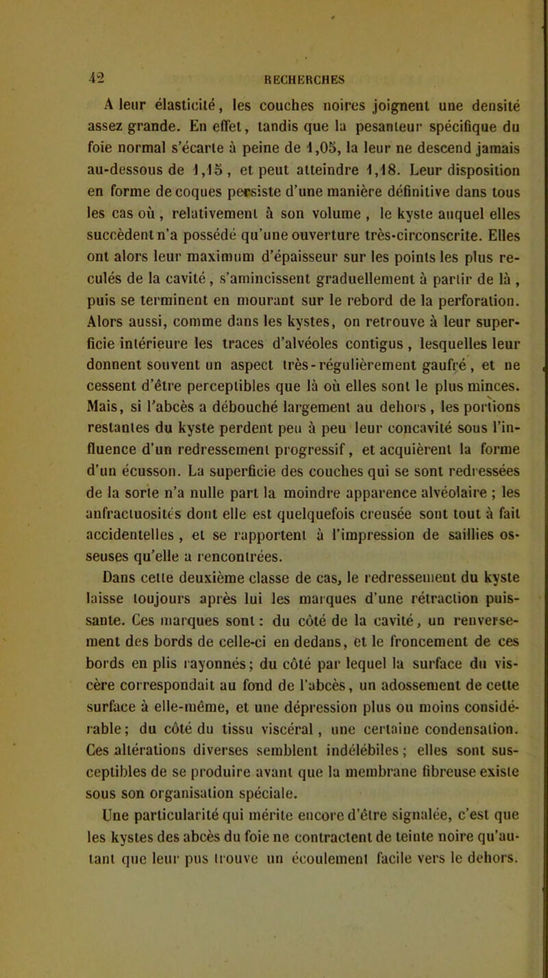 A leur élasticité, les couches noires joignent une densité assez grande. En effet, tandis que la pesanieur spécifique du foie normal s'écarte à peine de 1,05, la leur ne descend jamais au-dessous de 1,IS, et peut atteindre 1,18. Leur disposition en forme de coques persiste d'une manière définitive dans tous les cas où , relativement à son volume , le kyste auquel elles succèdent n'a possédé qu'une ouverture très-circonscrite. Elles ont alors leur maximum d'épaisseur sur les points les plus re- culés de la cavité, s'amincissent graduellement à partir de là , puis se terminent en mourant sur le rebord de la perforation. Alors aussi, comme dans les kystes, on retrouve à leur super- ficie intérieure les traces d'alvéoles contigus , lesquelles leur donnent souvent un aspect très-régulièrement gaufré, et ne cessent d'être perceptibles que là où elles sont le plus minces. Mais, si l'abcès a débouché largement au dehors , les portions restantes du kyste perdent peu à peu leur concavité sous l'in- fluence d'un redressement progressif, et acquièrent la forme d'un écusson. La superficie des couches qui se sont redi essées de la sorle n'a nulle part la moindre apparence alvéolaire ; les anfraciuosités dont elle est quelquefois creusée sont tout à fait accidentelles , et se rapportent à l'impression de saillies os- seuses qu'elle a rencontrées. Dans celle deuxième classe de cas, le redressement du kyste laisse toujours après lui les marques d'une rétraction puis- sante. Ces marques sont : du côté de la cavité, un renverse- ment des bords de celle-ci en dedans, et le froncement de ces bords en plis l ayonnés ; du côté par lequel la surface du vis- cère correspondait au fond de l'abcès, un adossement de celte surface à elle-même, et une dépression plus ou moins considé- rable; du côté du tissu viscéral, une certaine condensation. Ces altérations diverses semblent indélébiles ; elles sont sus- ceptibles de se produire avant que la membrane fibreuse existe sous son organisation spéciale. Une particularité qui mérite encore d'être signalée, c'est que les kystes des abcès du foie ne contractent de teinte noire qu'au- tant que leur pus trouve un écoulement facile vers le dehors.