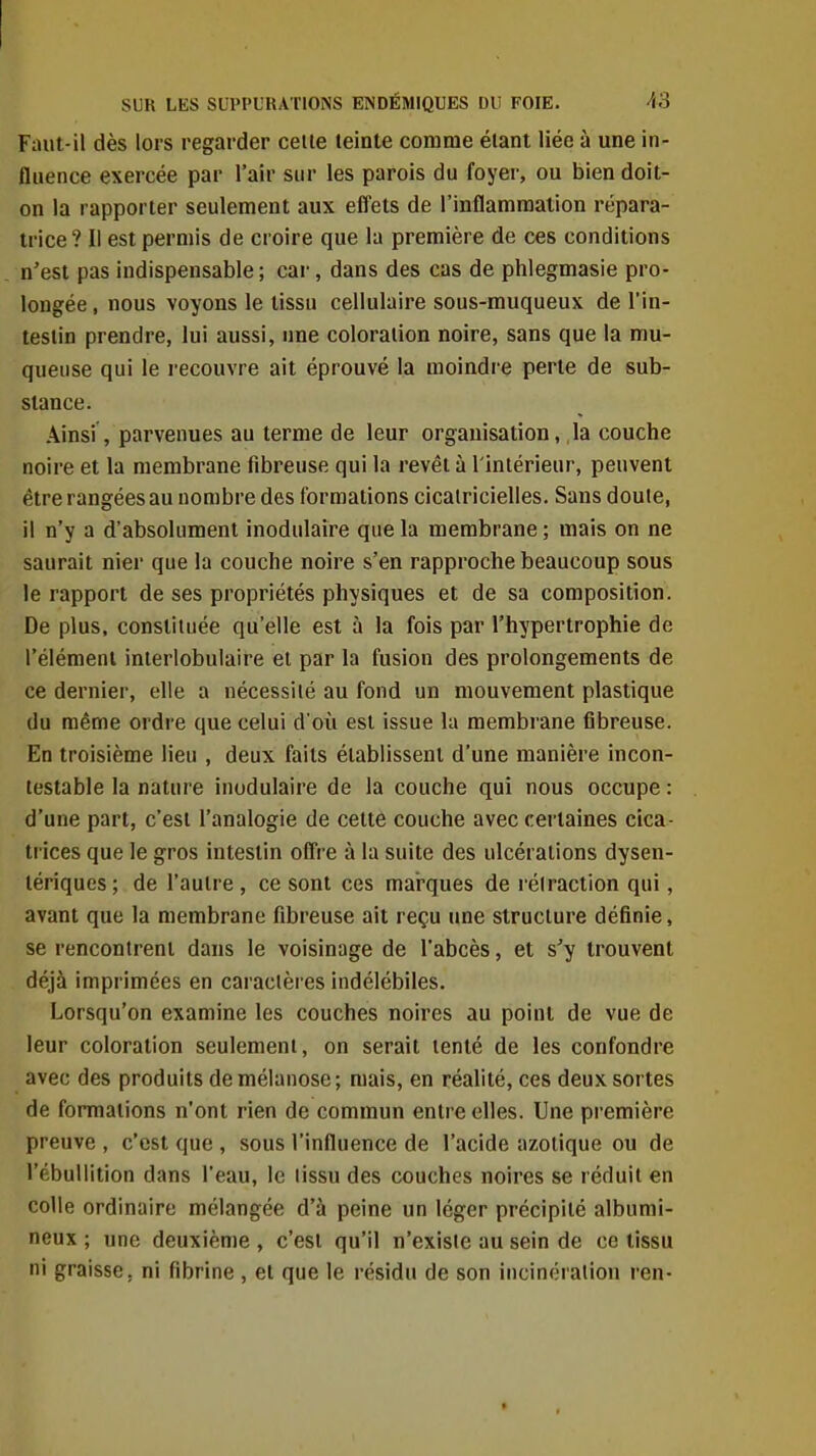 Faut-il dès lors regarder cette teinte comme étant liée à une in- fluence exercée par l'air sur les parois du foyer, ou bien doit- on la rapporter seulement aux effets de l'inflammation répara- trice? Il est permis de croire que la première de ces conditions n'est pas indispensable; car, dans des cas de phlegmasie pro- longée, nous voyons le tissu cellulaire sous-muqueux de l'in- testin prendre, lui aussi, une coloration noire, sans que la mu- queuse qui le recouvre ait éprouvé la moindre perte de sub- stance. .\insi, parvenues au terme de leur organisation, la couche noire et la membrane fibreuse qui la revêt à l'intérieur, peuvent être rangées au nombre des formations cicatricielles. Sans doute, il n'y a d'absolument inodulaire que la membrane ; mais on ne saurait nier que la couche noire s'en rapproche beaucoup sous le rapport de ses propriétés physiques et de sa composition. De plus, constituée qu'elle est à la fois par l'hypertrophie de l'élément interlobulaire et par la fusion des prolongements de ce dernier, elle a nécessité au fond un mouvement plastique du même ordre que celui d'où est issue la membrane fibreuse. En troisième lieu , deux faits établissent d'une manière incon- testable la nature inodulaire de la couche qui nous occupe : d'une part, c'est l'analogie de celte couche avec certaines cica- trices que le gros intestin ofi're à la suite des ulcérations dysen- tériques; de l'autre, ce sont ces marques de réiraction qui, avant que la membrane fibreuse ait reçu une structure définie, se rencontrent dans le voisinage de l'abcès, et s'y trouvent déjà imprimées en caractères indélébiles. Lorsqu'on examine les couches noires au point de vue de leur coloration seulement, on serait tenté de les confondre avec des produits de mélanose; mais, en réalité, ces deux sortes de formations n'ont rien de commun entre elles. Une première preuve , c'est que , sous l'influence de l'acide azotique ou de l'ébullition dans l'eau, le tissu des couches noires se réduit en colle ordinaire mélangée d'à peine un léger précipité albumi- neux ; une deuxième , c'est qu'il n'existe au sein de ce tissu ni graisse, ni fibrine , et que le résidu de son incinération ren-