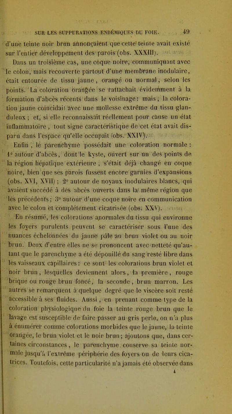 d'une teinie noii' brilin ahnotiçaiént que celle'leinie avail existé sur l'eniier développement des'parois (obs. XXXIII). ' Dans un troisième cas, une coque noire, communiquant avec 'le colon,'mais récouverte partout d'une' membrane inodulaire, était entourée de tissu jaune, orawgé ou normal, selon les points. ' La coloration orangée se fatlaChait éviden'iTnent à la formation d'abcès récents dans le voisinage: mais; la colora- tion jaune coïncidaii avec une mollesse extrême du lissu glan- duleux ; et, si elle reconnaissdit réellement pouT cause un éiat inflammatoire , tout signe caractéristique de'cet état avail dis- paru dans l'espace qu'élle occupait (obs. XXIV);; Enfin , le parenéhymô possédait utie coloration normale : 1 autour d'abcès, dont le kyste, olivert sur un des points de  la région hépatique extérieure , s'était déjà changé en coque noire, bien que ses parois fussent encore garnies d'expansions (obs. XVI, XVII) ; 2° autour de noyaux inodulaires blancs, qui avaient succédé à dés abcès ouverts dans la'même région que iés précédents; 3» autour d'une coque noire en communication avec le colon et complètement cicatrisée (obSi XXV). En résumé, les colorations anormales du lissu qui environne les foyers purulents peuvent se' caractériser sous l'une des ''tmances échelonnées du jaime pâle an brun violet ou au noir brun. Deux d'entre elles ne se prononcent avec'netteté qu'au- tant que le parenchyme a été dépouillé du sang resté libre dans les vaisseaux capillaires : ce sont les colorations brun violet et iioir brun, lesquelles deviennent alors, la première, rouge brique ou rouge brun foncé, la seconde , brun marron. Les autres se remarquent à quelque degré que le viscère soit resté accessible à ses fluides. Aussi, en prenant comme type de la coloi atiou physiologiqirf> du foie la teinte ronge brun que le lavage est susceptible d(t faire passer au gris perle, on n'a plus à éntimérer comme colorations morbides que le jaune, la teinie drartgée, le brun violet et le noir brun; ajoutons que, dans cer- taines circonstances , le parenchyme conserve'sa teinte nor- male Jusqu'à l'extrême périphérie des foyers ou de leurs cica- trices, Toutefois, cette particularité n'a jamais été observée dans 1