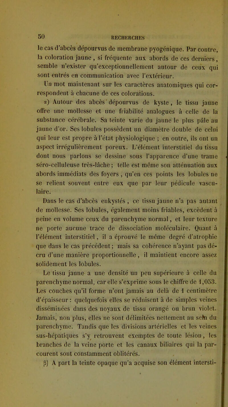 le cas d'abcès dépourvus de membrane pyogénique. Par contre, la coloration jaune , si fréquente aux abords de ces derniers, semble n'exister qu'exceptionnellement autour de ceux qui sont entrés en communication avec l'extérieur. Un mot maintenant sur les caractères anatomiques qui cor- respondent à chacune de ces colorations. a) Autour des abcès'dépourvus de kyste, le tissu jaune offre une mollesse et une friabilité analogues à celle de la substance cérébrale. Sa teinte varie du jaune le plus pâle au jaune d'or. Ses lobules possèdent un diamètre double de celui qui leur est propre à l'état physiologique ; en outre, ils ont un aspect irrégulièrement poreux. L'élément interstitiel du tissu dont nous parlons se dessine sous l'apparence d'une trame séro-celluleuse très-lâche ; telle est même son atténuation aux abords immédiats des foyers , qu'en ces points les lobules ne se relient souvent entre eux que par leur pédicule vascu- laire. Dans le cas d'abcès enkystés , ce tissu jaune n'a pas autant de mollesse. Ses lobules, également moins friables, excèdent à peine en volume ceux du parenchyme normal, et leur texture ne porte aucune trace de dissociation moléculaire. Quant à l'élément interstitiel, il a éprouvé le même degré d'atrophie que dans le cas précédent ; mais sa cohérence n'ayant pas dé- cru d'une manière proportionnelle, il maintient encore assez solidement les lobules. Le tissu jaune a une densité un peu supérieure â celle du parenchyme normal, car elle s'exprime sous le chiffre de 1,033. Les couches qu'il forme n'ont jamais au delà de 1 centimètre d'épaisseur : quelquefois elles se réduisent à de simples veines disséminées dans des noyaux de tissu orangé ou brun violet. Jamais, non plus, elles ne sont délimitées nettement au seîn du parenchyme. Tandis que les divisions artérielles et les veines sus-hépatiques s'y retrouvent exemples de toute lésion, les branches de la veine porte et les canaux biliaires qui la par- courent sont constamment oblitérés. P) A part la teinte opaque qu'a acquise son élément intersti-