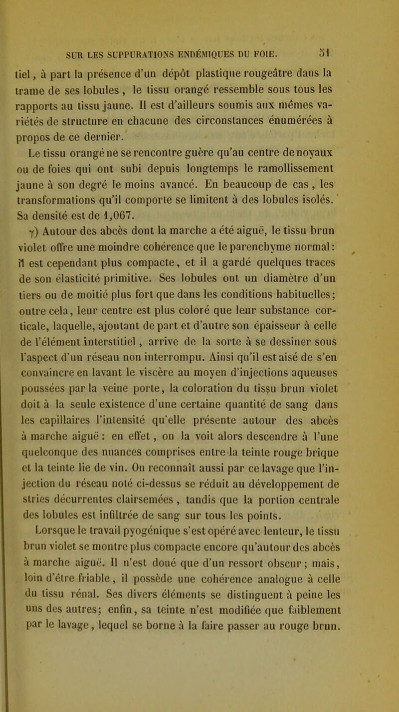 tiel, à part la présence d'un dépôt plastique rougeâtre dans la trame de ses lobules , le tissu orangé ressemble sous tous les rapports au tissu jaune. Il est d'ailleurs soumis aux mêmes va- riétés de structure en chacune des circonstances énumérées à propos de ce dernier. Le tissu orangé ne se rencontre guère qu'au centre de noyaux ou de foies qui ont subi depuis longtemps le ramollissement jaune à son degré le moins avancé. En beaucoup de cas , les transformations qu'il comporte se limitent à des lobules isolés.  Sa densité est de 4,067. y) Autour des abcès dont la marche a été aiguë, le tissu brun violet offre une moindre cohérence que le parenchyme normal: il est cependant plus compacte, et il a gardé quelques traces de son élasticité primitive. Ses lobules ont un diamètre d'un tiers ou de moitié plus fort que dans les conditions habituelles; outre cela, leur centre est plus coloré que leur substance cor- ticale, laquelle, ajoutant départ et d'autre son épaisseur à celle de l'élément interstitiel, arrive de la sorte à se dessiner sous l'aspect d'un réseau non interrompu. Ainsi qu'il est aisé de s'en convaincre en lavant le viscère au moyen d'injections aqueuses poussées parla veine porte, la coloration du tissu brun violet doit à la seule existence d'une certaine quantité de sang dans les capillaires l'iniensité qu'elle présente autour des abcès à marche aiguë : en effet, on la voit alors descendre à l'une quelconque des nuances comprises entre la teinte rouge brique et la teinte lie de vin. On reconnaît aussi par ce lavage que l'in- jection du réseau noté ci-dessus se réduit au développement de stries décurrentes clairsemées , tandis que la portion centrale des lobules est infiltrée de sang sur tous les points. Lorsque le travail pyogénique s'est opéré avec lenteur, le tissu brun violet se montre plus compacte encore qu'autour des abcès à marche aiguë. Il n'est doué que d'un ressort obscur; mais, loin d'être friable, il possède une cohérence analogue à celle du tissu rénal. Ses divers éléments se distinguent à peine les uns des autres; enfin, sa teinte n'est modifiée que faiblement par le lavage, lequel se borne à la faire passer au rouge brun.