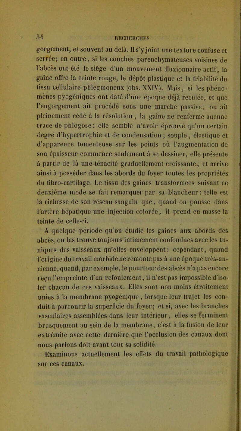 gorgement, et souvent au delà. 11 s'y joint une texture confuse et serrée; en outre, si les couches parenchymateuses voisines de l'abcès ont été le siège d'un mouvement fluxionnaire actif, la gaîne offre la teinte rouge, le dépôt plastique et la friabiliié du tissu cellulaire phlegmoneux (obs. XXIV). Mais, si les phéno- mènes pyogéniques ont daté d'une époque déjù reculée, et que l'engorgement ail procédé sous une marche passive, ou ail pleinement cédé à la résolution , la gaîne ne renferme aucune trace de phlogose : elle semble n'avoir éprouvé qu'un certain degré d'hypertrophie et de condensation ; souple , élasiique et d'apparence tomenieuse sur les points où l'augmentation de son épaisseur commence seulement à se dessiner, elle présente à partir de là une ténacité graduellemeni croissante, et arrive ainsi à posséder dans les abords du foyer toutes les propriétés du fibro-cartilage. Le tissu des gaines transformées suivant ce deuxième mode se fait remarquer par sa blancheur : telle est la richesse de son réseau sanguin que, quand on pousse dans l'artère hépatique une injection colorée, il prend en masse la teinte de celle-ci. A quelque période qu'on étudie les gaines aux abords des abcès, on les trouve toujours intimement confondues avec les tu- niques des vaisseaux qu'elles enveloppent: cependant, quand l'origine du travail morbide ne remonte pas à une époque très-an- cienne, quand, par exemple, le pourtour des abcès n'a pas encore reçu l'empreinte d'un refoulement, il n'est pas impossible d'iso- ler chacun de ces vaisseaux. Elles sont non moins éiroitemeni unies à la membrane pyogénjque , lorsque leur trajet les con- duit à parcourir la superficie du foyer; et si, avec les branches vasculaires assemblées dans leur intérieur, elles se îermineni brusquement au sein de la membrane, c'est à la fusion de leur extrémité avec cette dernière que l'occlusion des canaux dont nous parlons doit avant tout sa solidité. Examinons actuellement les effets du travail pathologique sur ces canaux.