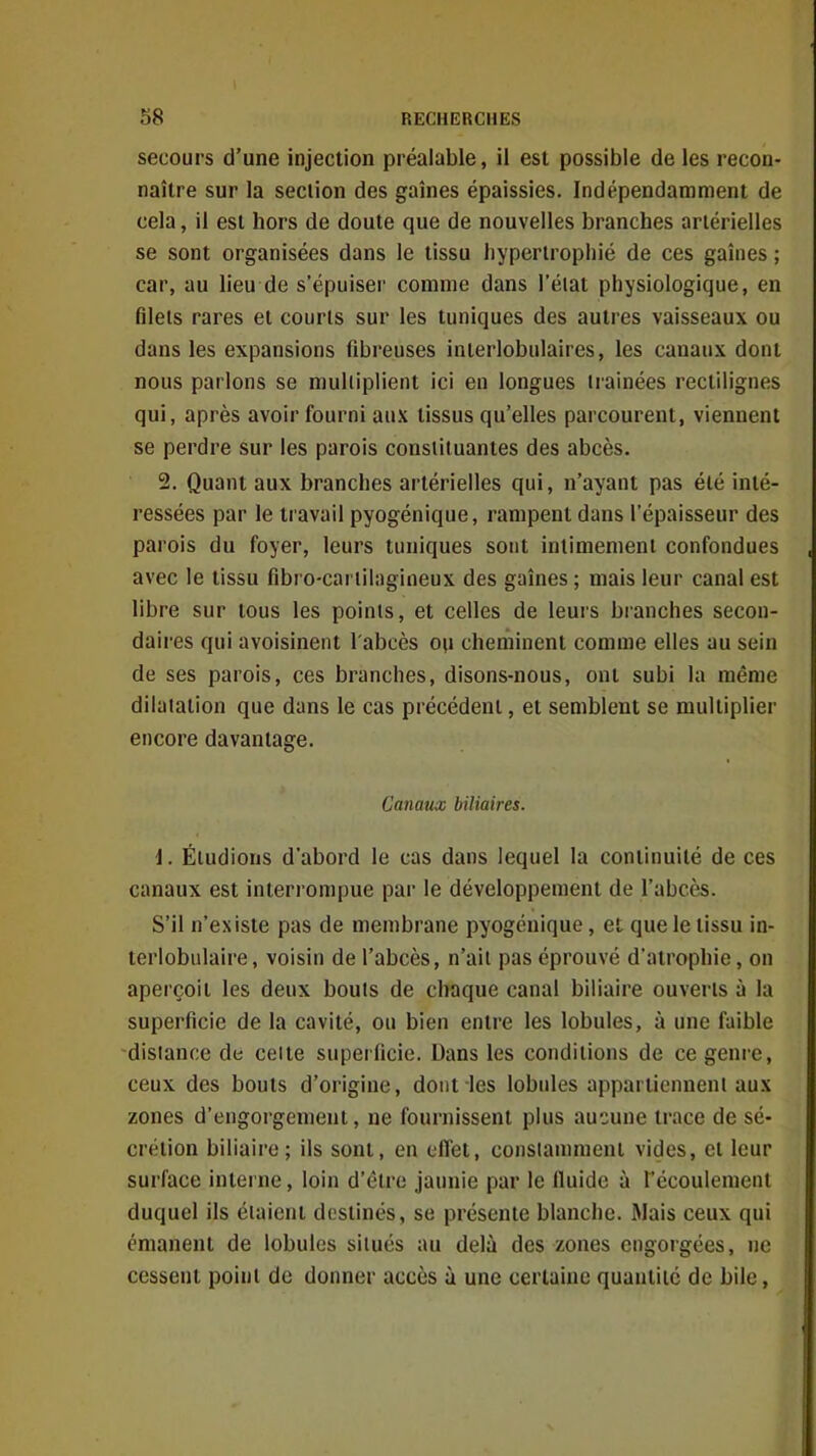 secours d'une injection préalable, il est possible de les recon- naître sur la section des gaines épaissies. Indépendamment de cela, il est hors de doute que de nouvelles branches artérielles se sont organisées dans le tissu hypertrophié de ces gaines ; car, au lieu de s'épuiseï' comme dans l'état physiologique, en filets rares et courts sur les tuniques des autres vaisseaux ou dans les expansions fibreuses inierlobulaires, les canaux dont nous parlons se muliiplient ici en longues irainées rectilignes qui, après avoir fourni aux tissus qu'elles parcourent, viennent se perdre sur les parois consiiluantes des abcès. 2. Quant aux branches artérielles qui, n'ayant pas été inté- ressées par le travail pyogénique, rampent dans l'épaisseur des parois du foyer, leurs tuniques sont intimement confondues avec le tissu fibro-cartihigineux des gaines ; mais leur canal est libre sur tous les points, et celles de leurs branches secon- daires qui avoisinent l'abcès ou cheminent comme elles au sein de ses parois, ces branches, disons-nous, ont subi la même dilatation que dans le cas précédent, et semblent se multiplier encore davantage. Canaux biliaires. i. Éludions d'abord le cas dans lequel la continuité de ces canaux est interrompue par le développement de l'abcès. S'il n'existe pas de membrane pyogénique, et que le tissu in- terlobulaire, voisin de l'abcès, n'ait pas éprouvé d'atrophie, on aperçoit les deux bouts de chaque canal biliaire ouverts à la superficie de la cavité, ou bien entre les lobules, à une faible -dislance de celte superficie. Dans les conditions de ce genre, ceux des bouts d'origine, dont les lobules appartiennent aux zones d'engorgement, ne fournissent plus aucune trace de sé- crétion biliaire; ils sont, en effet, constamment vides, et leur surface interne, loin d'être jaunie par le fluide à l'écoulement duquel ils étaient destinés, se présente blanche. Mais ceux qui émanent de lobules situés au delà des zones engorgées, ne cessent point de donner accès à une certaine quantité de bile,