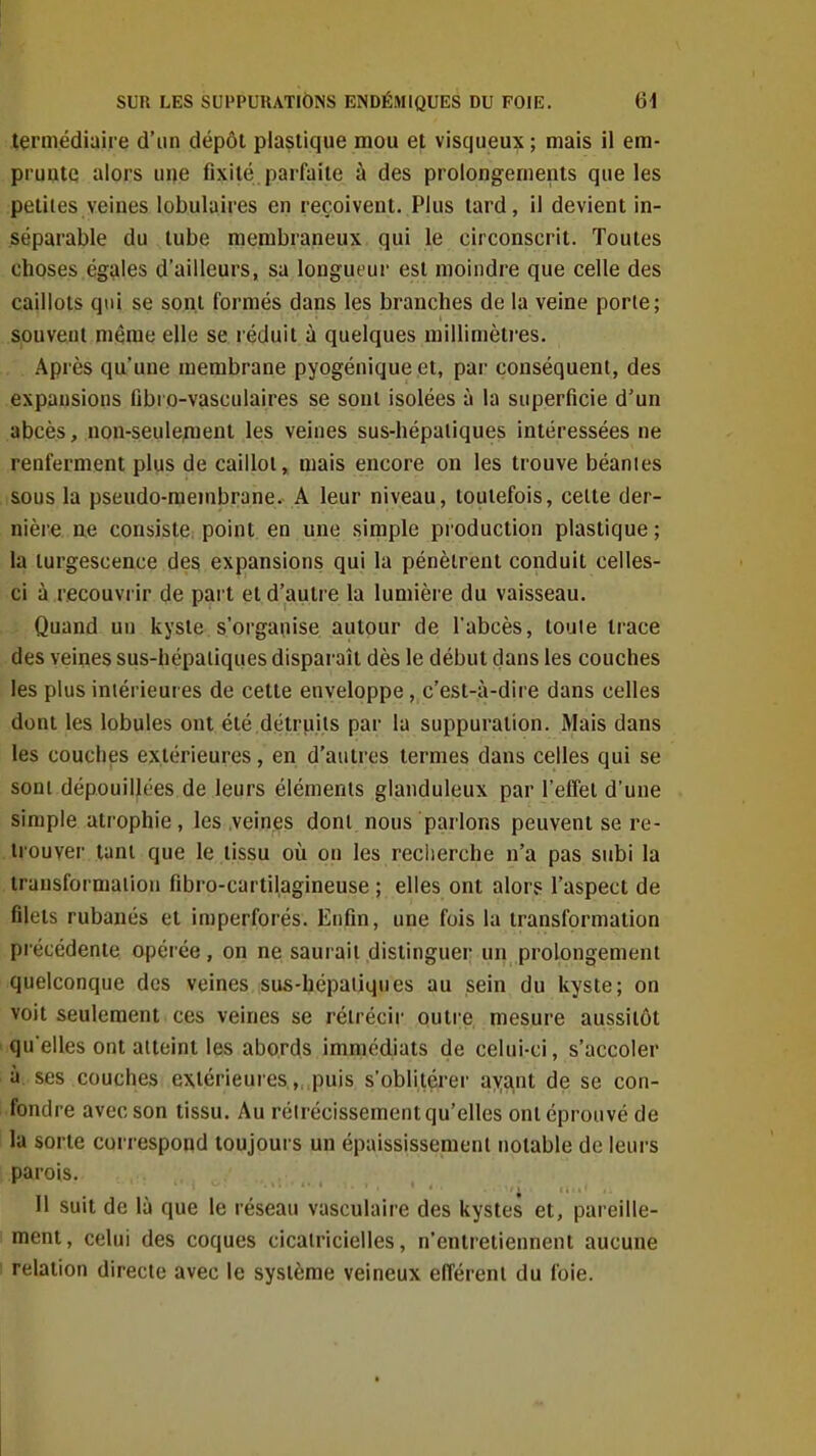 termédiaire d'un dépôt plastique mou et visqueux ; mais il era- pruatq alors une fixité, parfaite à des prolongements que les petites veines lobulaires en reçoivent. Plus tard, il devient in- séparable du tube membraneux qui le circonscrit. Toutes choses égales d'ailleurs, sa longueur est moindre que celle des caillots qui se sont formés dans les branches de la veine porte; souvent même elle se réduit à quelques millimèti-es. Après qu'une membrane pyogénique et, par conséquent, des expansions fibro-vasculaires se sont isolées à la superficie d'un abcès, non-seulement les veines sus-hépaliques intéressées ne renferment plus de caillot, mais encore on les trouve béanies sous la pseudo-membrane. A leur niveau, toutefois, celte der- nière ae consiste point en une simple production plastique ; la turgescence des expansions qui la pénètrent conduit celles- ci à recouvrir de pai t et d'autre la lumière du vaisseau. - Quand un kyste s'organise autour de l'abcès, toute trace des veines sus-hépatiques disparaît dès le début dans les couches les plus intérieures de cette enveloppe, c'est-à-dire dans celles dont les lobules ont été détruits par la suppuration. Mais dans les couches extérieures, en d'autres termes dans celles qui se sont dépouillées de leurs éléments glanduleux par l'effet d'une simple atrophie, les .veines dont nous parlons peuvent se re- trouver tant que le tissu où on les reclierche n'a pas subi la transformation fibro-cartilagineuse ; elles ont alors l'aspect de filets rubanés et imperforés. Enfin, une fois la transformation précédente opérée , on ne saurait distinguer un prolongement quelconque des veines sus-hépatiques au sein du kyste; on voit seulement ces veines se rétrécir outre, mesure aussitôt qu'elles ont atteint les abords immédiats de celui-ci, s'accoler à ses couches extérieures,,,puis s'oblitérer ayant de se con- fondre avec son tissu. Au rétrécissement qu'elles ont éprouvé de la sorte correspond loujoui-s un épaississemenl notable de leurs parois. Il suit de là que le réseau vasculaire des kystes et, pareille- ment, celui des coques cicatricielles, n'entretiennent aucune : relation directe avec le système veineux efférent du foie.
