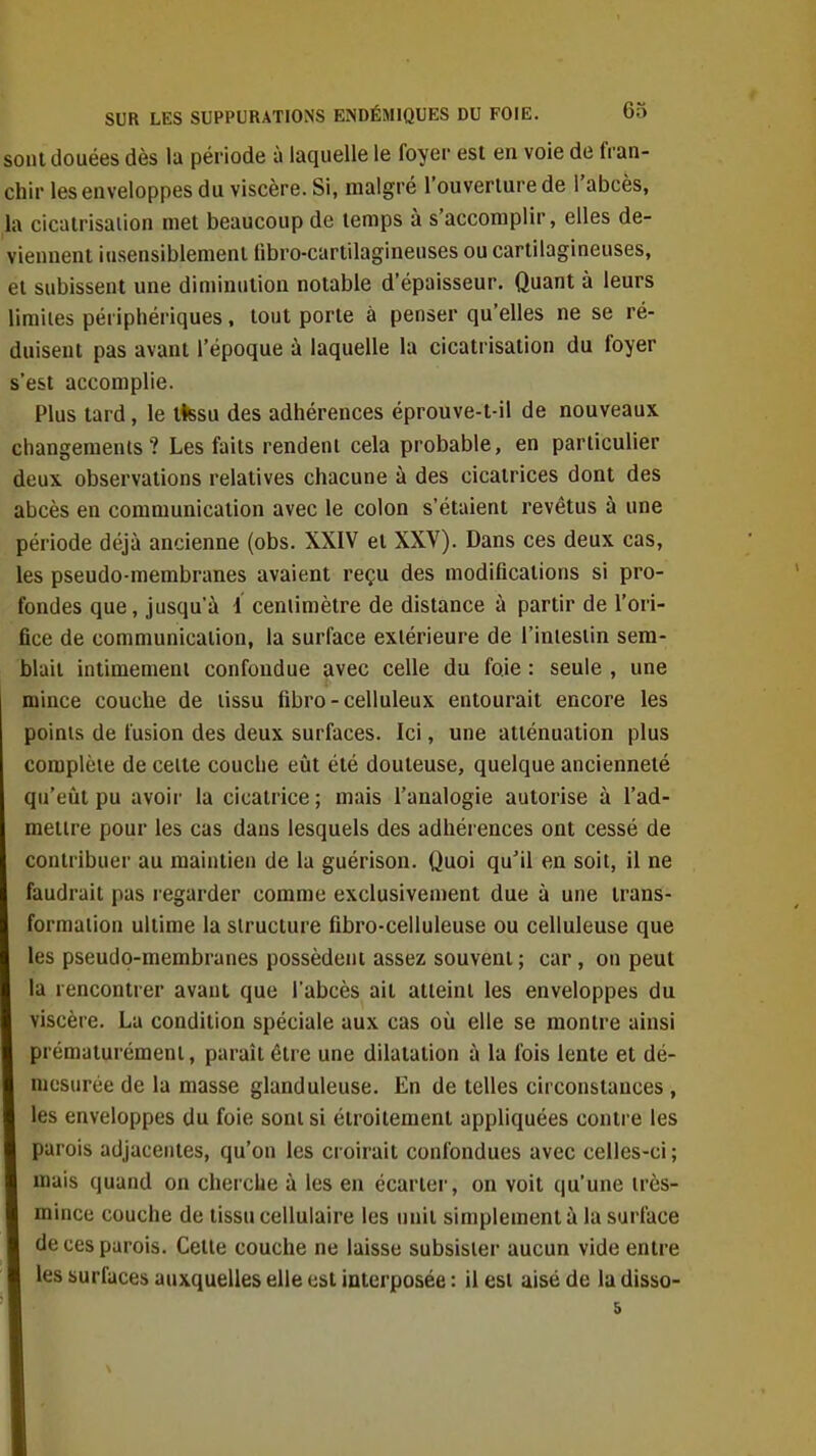 sont douées dès la période à laquelle le foyer est en voie de fran- chir les enveloppes du viscère. Si, malgré l'ouverlurede l'abcès, la cicairisaiion met beaucoup de temps à s'accomplir, elles de- viennent iusensiblement fibro-cartilagineuses ou cartilagineuses, et subissent une diminution notable d'épaisseur. Quant à leurs limites périphériques. tout porte à penser qu'elles ne se ré- duisent pas avant l'époque à laquelle la cicatrisation du foyer s'est accomplie. Plus tard, le itesu des adhérences éprouve-t-il de nouveaux changements? Les faits rendent cela probable, en particulier deux, observations relatives chacune à des cicatrices dont des abcès en communication avec le colon s'étaient revêtus à une période déjà ancienne (obs. XXIV et XXV). Dans ces deux cas, les pseudo-membranes avaient reçu des modifications si pro- fondes que, jusqu'à 4 centimètre de distance à partir de l'ori- fice de communication, la surface extérieure de l'intestin sem- blait intimement confondue avec celle du foie : seule , une mince couche de tissu fibro - celluleux entourait encore les points de fusion des deux surfaces. Ici, une atténuation plus complète de celte couche eût été douteuse, quelque ancienneté qu'eût pu avoir la cicatrice ; mais l'analogie autorise à l'ad- mettre pour les cas dans lesquels des adhérences ont cessé de contribuer au maintien de la guérison. Quoi qu'il en soit, il ne faudrait pas regarder comme exclusivement due à une trans- formation ultime la structure fibro-celluleuse ou celluleuse que les pseudo-membranes possèdent assez souvent ; car, ou peut la rencontrer avant que l'abcès ait atteint les enveloppes du viscère. La condition spéciale aux cas où elle se montre ainsi prématurément, paraît être une dilatation à la fois lente et dé- mesurée de la masse glanduleuse. En de telles circonstances , les enveloppes du foie sont si étroitement appliquées contre les parois adjacentes, qu'on les croirait confondues avec celles-ci ; mais quand on cherche à les en écartei', on voit qu'une très- mince couche de tissu cellulaire les unit simplement à la surface de ces parois. Celte couche ne laisse subsister aucun vide entre les surfaces auxquelles elle est interposée : il est aisé de la disso- 5