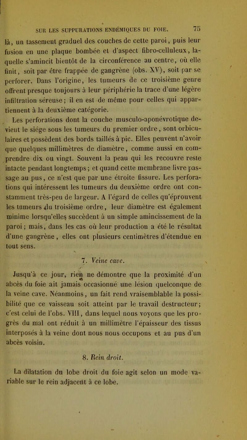 là, UQ lasseraeul graduel des couches de cette paroi, puis leur fusion en une plaque bombée et d'aspeci fibro-celluleux, la- quelle s'amincit bientôt de la circonférence au centre, où elle finit, soit par être frappée de gangrène (obs. XV), soit par se perforer. Dans l'origine, les tumeurs de ce troisième genre offrent presque toujours à leur périphérie la trace d'une légère infiltration séreuse ; il en est de même pour celles qui appar- tiennent à Ja deuxième catégorie. Les perforations dont la couche musculo-aponévrotique de- vient le siège sous les tumeurs du premier ordre, sont orbicu- laires et possèdent des bords taillés à pic. Elles peuvent n'avoir que quelques millimètres de diamètre, comme aussi en com- prendre dix ou vingt. Souvent la peau qui les recouvre reste intacte pendant longtemps ; et quand cette membrane livre pas- sage au pus, ce n'est que par une étroite fissure. Les perfora- tions qui intéressent les tumeurs du deuxième ordre ont con- stamment très-peu de largeur. A l'égard de celles qu'éprouvent les tumeurs 4u troisième ordre, leur diamètre est également minime lorsqu'elles succèdent à un simple amincissement de la paroi; mais, dans les cas oîi leur production a été le résultat d'une gangrène, elles ont plusieurs centimètres d'étendue en tout sens. 7. Veine cave. Jusqu'à ce jour, rien ne démontre que la proximité d'un abcès du foie ait jamais occasionné une lésion quelconque de la veine cave. Néanmoins, un fait rend vraisemblable la possi- bilité que ce vaisseau soit atteint par le travail destructeur; c'est celui de l'obs. VIII, dans lequel nous voyons que les pro- grès du mal ont l éduit à un millimètre l'épaisseur des tissus interposés à la veine dont nous nous occupons et au pus d'un abcès voisin. 8. Bein droit. La dilatation du lobe droit du foie agit selon un mode va- riable sur le rein adjacent à ce lobe.