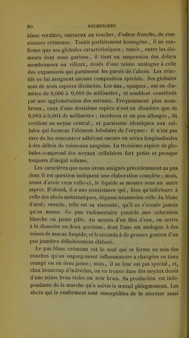 blanc verdâtre, onctueux au toucher, d'odeur franche, de con- sistance crémeuse. Tantôt parfaitement homogène , il ne ren- ferme que ses globules caractéristiques ; tantôt,. outre les élé- ments dont nous parlons, il tient en suspension des débris membraneux ou villeux, doués d'une teinte analogue à celle des expansions qui garnissent les parois de l'abcès. Les réac- tifs ne lui assignent aucune composition spéciale. Ses globules sont de trois espèces distinctes. Les uns, opaques , ont en dia- mètre de 0,006 à 0,010 de millimètre, et semblent constitués par une agglomération des suivants. Fréquemment plus nom- breux , ceux d'une deuxième espèce n'ont en diamètre que de 0,003 à 0,004 de millimètre ; incolores et un peu allongés , ils recèlent un noyau central, et paraissent identiques aux cel- lules qui forment l'élément lobulaire de l'organe : il n'est pas rare de les rencontrer adhérant encore en séries longitudinales à des débris de vaisseaux sanguins. La troisième espèce de glo- bules comprend des noyaux cellulaires fort petits et presque toujours d'inégal volume. Les caractères que nous avons assignés précédemment au pus dont il est question indiquent une élaboration complète ; mais, avant d'avoir reçu celle-ci, le liquide se montre sous un autre aspect. D'abord, il a une consistance qui, bien qu'inférieure à celle des abcès métastatiques, dépasse néanmoins celle du blanc d'œuf; ensuite, telle est sa viscosité, qu'il ne s'écoule jamais qu'en masse. Ce pus rudinieniaire possède une coloration blanche ou jaune pâle. Au moyen d'un filet d'eau, on arrive à le dissocier en deux portions, dont l'une est analogue à des veines de mucus limpide, et la seconde à de grosses gouttes d'un pus jaunâtre définitivement élaboré. Le pus blanc crémeux est le seul qui se forme au sein des couches qu'un engorgement inflammatoire a changées en tissu orangé ou en tissu jaune ; mais, il ne leur est pas spécial, et, chez beaucoup d'individus, on eu trouve dans des noyaux doués d'une teinte brun violet ou noir brun. Sa production est indé- pendante de. la marche qu'a suivie le travail phlegmoneux. Les abcès qui le renferment sont susceptibles de le sécréter aussi