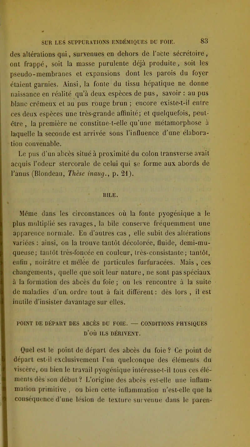 des alléraiions qui, survenues en dehors de l'acte sécrétoire, ont frappé, soit la masse purulente déjà produite, soii les pseudo-membranes et expansions dont les parois du foyer étaient garnies. Ainsi, la fonte du tissu hépatique ne donne naissance en réalité qu'à deux espèces de pus, savoir : au pus blanc crémeux et au pus rouge brun ; encore existe-t-il entre ces deux espèces une très-grande affinité; et quelquefois, peut- être , la première ne constiluo-t-elle qu'une métamorphose à laquelle la seconde est arrivée sous l'influence d'une élabora- lion convenable. Le pus d'un abcès situé à proximité du colon Iransverse avait acquis l'odeur stercorale de celui qui se forme aux abords de l'anus (Blondeau, Thèse inaug., p. 2i). BILE. Même dans les circonstances où la fonte pyogénique a le plus multiplié ses ravages, la bile conserve fréquemment une apparence normale. En d'autres cas , elle subit des altérations variées : ainsi, on la trouve tantôt décolorée, fluide, demi-mu- queuse; tantôt très-foncée en couleur, très-consistante; tantôt, enfin , noirâtre et mêlée de particules furfuracées. Mais , ces changements, quelle que soit leur nature, ne sont pas spéciaux à la formation des abcès du foie ; on les rencontre à la suite de maladies d'ua ordre tout à fait différent : dès lors , il est inutile d'insister davaniage sur elles. POINT DE DÉPART DES ABCÈS DU FOIE. — CONDITIONS PHYSIQUES d'où ILS DÉRIVENT. Quel est le point de départ des abcès du foie ? Ce point de départ est-il exclusivement l'un quelconque des éléments du viscère, ou bien le travail pyogénique iniéresse-t-il tous ces élé- nienis dès son début ? L'origine des abcès est-elle une inflam- mation primitive , ou h'ip.n cette inflammation n'esl-elle que la conséquence d'une lésion de texture survenue dans le paren-