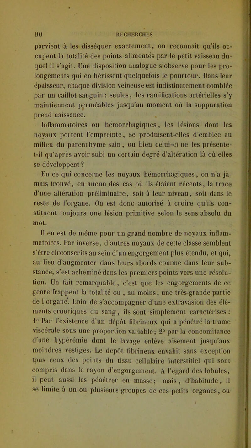 parvient à les disséquer exactement, on reconnaît qu'ils oc- cupent la totalité des points alimentés par le petit vaisseau du- quel il s'agii. Une disposition analogue s'observe pour les pro- longements qui en hérissent quelquefois le pourtour. Dans leur épaisseur, chaque division veineuse est indistinctement comblée par un caillot sanguin : seules, les ramifications artérielles s'y maintiennent perméables jusqu'au moment où la suppuration prend naissance. Inflammatoires ou hémorrhagiques, les lésions dont les noyaux portent l'empreinte, se produisent-elles d'emblée au milieu du parenchyme sain, ou bien celui-ci ne les présente- t-i! qu'après avoir subi un certain degré d'altération là où elles se développent? En ce qui concerne les noyaux hémorrhagiques, on n'a ja- mais trouvé, en aucun des cas où ils étaient récents, la trace d'une altération préliminaire, soii à leur niveau, soit dans le reste de l'organe. On est donc autorisé à croire qu'ils con- stituent toujours une lésion primitive selon le sens absolu du mot. II en est de même pour un grand nombre de noyaux inflam- matoires. Par inverse, d'autres noyaux de cette classe semblent s'être circonscrits au sein d'un engorgement plus étendu, et qui, au lieu d'augmenter dans leurs abords comme dans leur sub- stance, s'est acheminé dans les premiers points vers une résolu- tion. Un fait remarquable, c'est que les engorgements de ce genre frappent la totalité ou , au moins, une très-grande partie de l'organe'. Loin de s'accompagner d'une exiravasion des élé- ments cruoriques du sang, ils sont simplement caractérisés: i Par l'existence d'un dépôt fibrineux qui a pénétré la trame viscérale sous une proportion variable; 2» par la concomitance d'ime hypérémie dont le lavage enlève aisément jusqu'aux moindres vestiges. Le dépôt fibrineux envahit sans exception tous ceux des points du tissu cellulaire interstitiel qui sont compris dans le rayon d'engorgement. A l'égard des lobules, il peut aussi les pénétrer en masse; mais, d'habitude, il se limite à un ou plusieurs groupes de ces petits organes, ou i