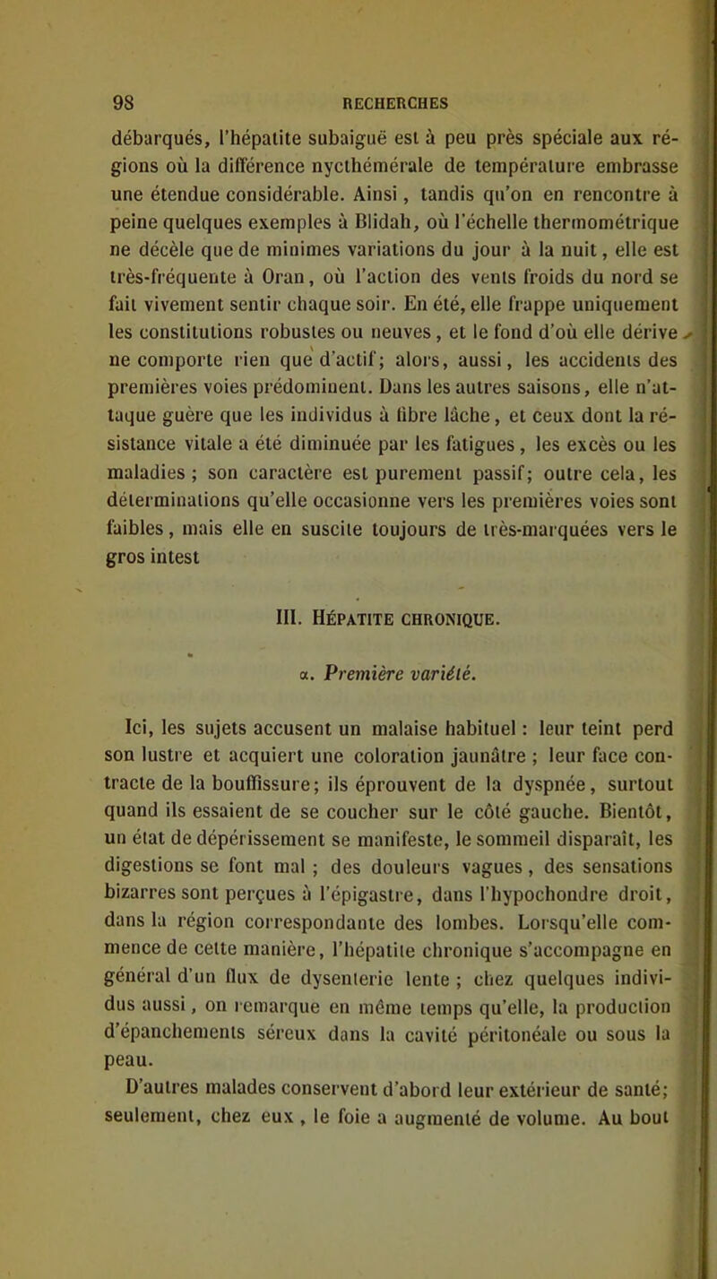 débarqués, l'hépatite subaiguë est à peu près spéciale aux ré- gions où la différence nycthémérale de température embrasse une étendue considérable. Ainsi, tandis qu'on en rencontre à peine quelques exemples à Blidah, où l'échelle thermométrique ne décèle que de minimes variations du jour à la nuit, elle est très-fréquente à Oran, où l'action des venls froids du nord se fait vivement sentir chaque soir. En été, elle frappe uniquement les constitutions robustes ou neuves, et le fond d'où elle dérive ^ ne comporte rien que d'actif ; alors, aussi, les accidents des premières voies prédominent. Dans les autres saisons, elle n'at- taque guère que les individus à fibre lâche, et ceux dont la ré- sistance vitale a été diminuée par les fatigues , les excès ou les maladies; son caractère est purement passif; outre cela, les déterminations qu'elle occasionne vers les premières voies sont faibles, mais elle en suscite toujours de très-marquées vers le gros in test III. HÉPATITE CHRONIQUE. a. Première variété. Ici, les sujets accusent un malaise habituel : leur teint perd son lustre et acquiert une coloration jaunâtre ; leur face con- tracte de la bouffissure; ils éprouvent de la dyspnée, surtout quand ils essaient de se coucher sur le côié gauche. Bientôt, un élat de dépérissement se manifeste, le sommeil disparaît, les digestions se font mal ; des douleurs vagues, des sensations bizarres sont perçues à l'épigastre, dans l'hypochondre droit, dans la région correspondante des lombes, Loi squ'elle com- mence de celte manière, l'hépatile chronique s'accompagne en généial d'un flux de dysenterie lente ; chez quelques indivi- dus aussi, on remarque en même temps qu'elle, la production d'épanchements séreux dans la cavité péritonéale ou sous la peau. D'autres malades conservent d'abord leur extérieur de santé; seulement, chez eux , le foie a augmenté de volume. Au bout 1