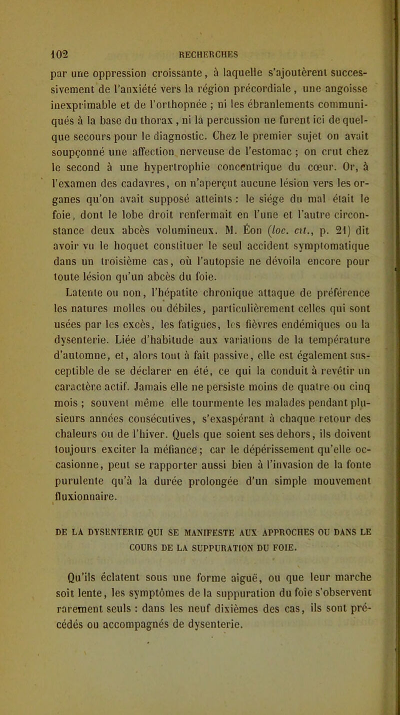 par une oppression croissante, à laquelle s'ajoutèrent succes- sivement de l'anxiété vers la région précordiale , une angoisse inexprimable et de l'orthopnée ; ni les ébranlements communi- qués à la base du thorax , ni la percussion ne furent ici de quel- que secours pour le diagnostic. Chez le premier sujet on avait soupçonné une affection nerveuse de l'estomac ; on crut chez le second ù une hypertrophie concentrique du cœur. Or, à l'examen des cadavres, on n'aperçut aucune lésion vers les or- ganes qu'on avait supposé atteints : le siège du mal était le foie, dont le lobe droit renfermait en l'une et l'autre circon- stance deux abcès volumineux. M. Éon (/oc. ctt., p. 21) dit avoir vu le hoquet constituer le seul accident symptomatique dans un troisième cas, où l'autopsie ne dévoila encore pour toute lésion qu'un abcès du foie. Latente ou non, l'hépatite chronique attaque de préférence les natures molles ou débiles, particulièrement celles qui sont usées par les excès, les fatigues, les fièvres endémiques ou la dysenterie. Liée d'habitude aux variations de la température d'automne, et, alors tout à fait passive, elle est également sus- ceptible de se déclarer en été, ce qui la conduit à revêtir un caractère actif. Jamais elle ne persiste moins de quatre ou cinq mois; souvent même elle tourmente les malades pendant plu- sieurs années consécutives, s'exaspérant à chaque retour des chaleurs ou de l'hiver. Quels que soient ses dehors, ils doivent toujours exciter la méfiance; car le dépérissement qu'elle oc- casionne, peut se rapporter aussi bien à l'invasion de la fonte purulente qu'à la durée prolongée d'un simple mouvement fluxionnaire. DE LA DYSENTERIE QUI SE MANIFESTE AUX APPROCHES OU DANS LE COURS DE LA SUPPURATION DU FOIE. Qu'ils éclatent sous une forme aiguë, ou que leur marche soit lente, les symptômes de la suppuration du foie s'observent rarement seuls : dans les neuf dixièmes des cas, ils sont pré- cédés ou accompagnés de dysenterie.