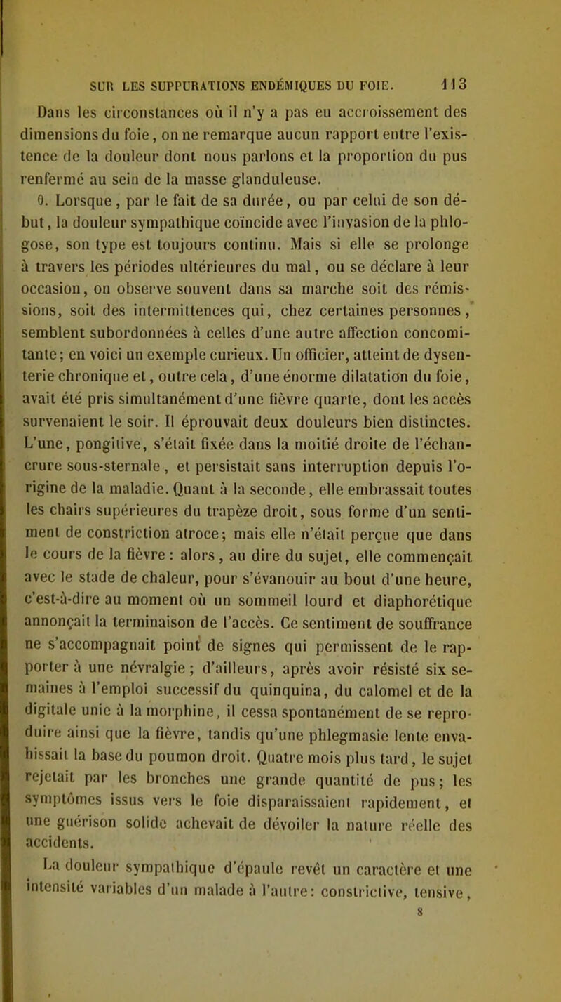 Dans les circonstances où il n'y a pas eu acci oissement des dimensions du foie, on ne remarque aucun rapport entre l'exis- tence de la douleur dont nous parlons et la proportion du pus renfermé au sein de la masse glanduleuse. 9. Lorsque, par le fait de sa durée, ou par celui de son dé- but , la douleur sympathique coïncide avec l'invasion de la plilo- gose, son type est toujours continu. Mais si elle se prolonge à travers les périodes ultérieures du mal, ou se déclare à leur occasion, on observe souvent dans sa marche soit des rémis- sions, soit des intermittences qui, chez certaines personnes, semblent subordonnées à celles d'une autre affection concomi- tante; en voici un exemple curieux. Un officier, atteint de dysen- terie chronique et, outre cela, d'une énorme dilatation du foie, avait été pris simultanément d'une fièvre quarte, dont les accès survenaient le soir. Il éprouvait deux douleurs bien distinctes. L'une, pongiiive, s'était fixée dans la moitié droite de l'échan- crure sous-sternale , et persistait sans interruption depuis l'o- rigine de la maladie. Quant à la seconde, elle embrassait toutes les chairs supérieures du trapèze droit, sous forme d'un senti- ment de constriction atroce; mais elle n'était perçue que dans le cours de la fièvre : alors, au dire du sujet, elle commençait avec le stade de chaleur, pour s'évanouir au bout d'une heure, c'est-à-dire au moment où un sommeil lourd et diaphorétique annonçait la terminaison de l'accès. Ce sentiment de souffrance ne s'accompagnait point de signes qui permissent de le rap- porter à une névralgie; d'ailleurs, après avoir résisté six se- maines à l'emploi successif du quinquina, du calomel et de la digitale unie à la morphine, il cessa spontanément de se repro- duire ainsi que la fièvre, tandis qu'une phlegmasie lento enva- hissait la base du poumon droit. Quatre mois plus tard, le sujet rejetait par les bronches une grande quantité de pus; les symptômes issus vers le foie disparaissaient rapidement, e! une guérison solide achevait de dévoiler la nature réelle des accidents. La douleur sympathique d'épaule revêt un caractère et une intensité variables d'un malade à l'autre: constriclive, tensive, 8