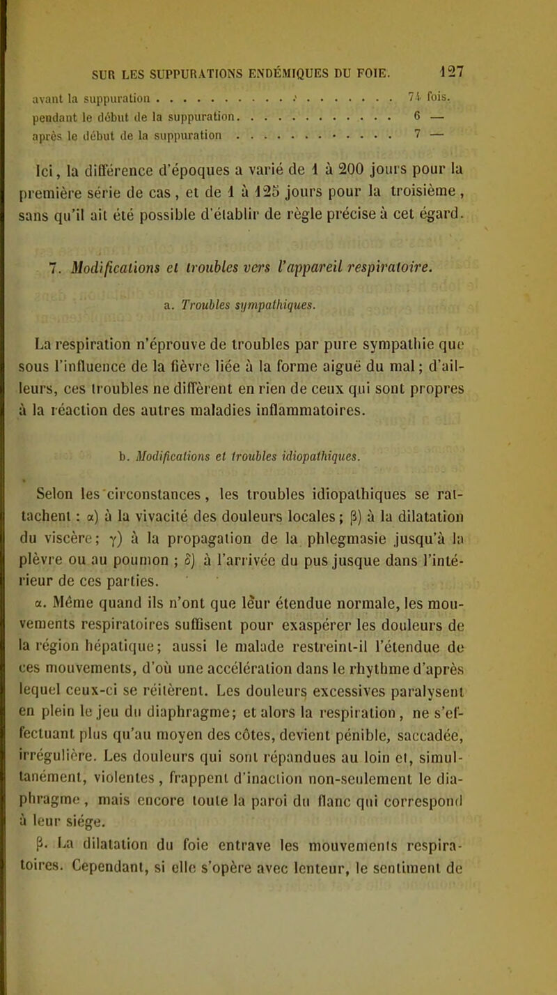 avant la suppuration ■' 7 i. fois. pendant le début de la suppuration 6 — après le début de la suppuration 7 — Ici, la différence d'époques a varié de 1 à 200 jours pour la première série de cas, et de 1 à 125 jours pour la troisième, sans qu'il ait été possible d'élablir de règle précise à cet égard. 7. Mod'ifîcal'wns ei troubles vers l'appareil resp'xraloire. a. Troubles sympathiques. La respiration n'éprouve de troubles par pure sympathie que sous l'influence de la fièvre liée à la forme aiguë du mal ; d'ail- leurs, ces troubles ne diffèrent en rien de ceux qui sont propres à la réaction des autres maladies inflammatoires. b. Modifications et troubles idiopathiques. Selon les circonstances, les troubles idiopathiques se rai- tachenl : a) à la vivacité des douleurs locales ; p) à la dilatation du viscère; y) à la propagation de la plilegmasie jusqu'à la plèvre ou au poumon ; Sj à l'arrivée du pus jusque dans l'inté- rieur de ces parties. a. Même quand ils n'ont que leur étendue normale, les mou- vements respiratoires suflîsent pour exaspérer les douleurs de la région hépatique; aussi le malade restreint-il l'étendue de ces mouvements, d'où une accélération dans le rhythme d'après lequel ceux-ci se réitèrent. Les douleurs excessives paralysent en plein le jeu du diaphragme; et alors la i-espiration, ne s'el- fectuanl plus qu'au moyen des côtes, devient pénible, saccadée, irrégulière. Les douleurs qui sont répandues au loin cl, simul- tanément, violentes, frappent d'inaction non-seulement le dia- phragma , mais encore toute la paroi du flanc qui correspond à leur siège. p. La dilatation du foie entrave les mouvements respira- toires. Cependant, si elle s'opère avec lenteur, le sentiment de