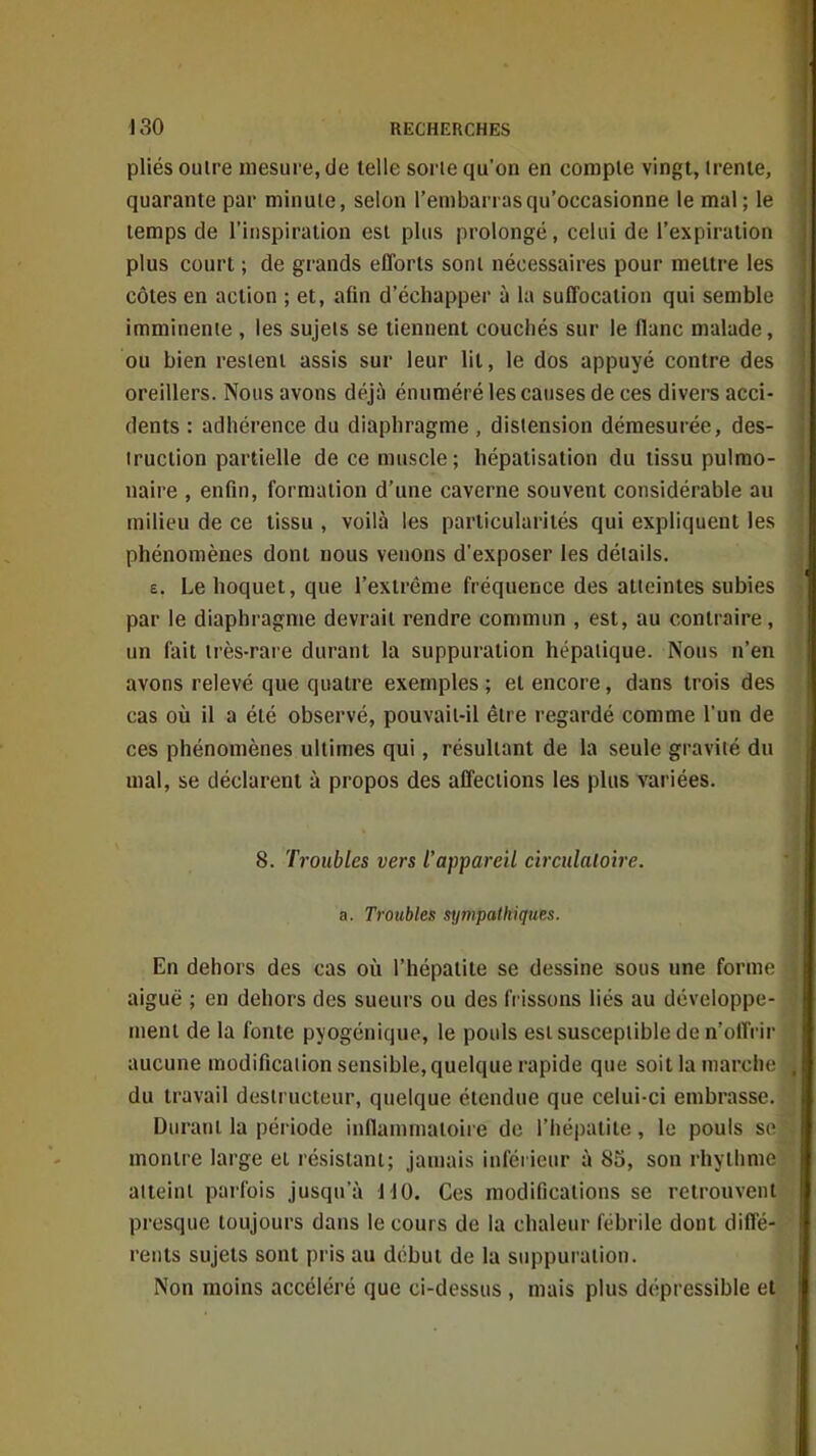 pliés outre mesure, de telle sorte qu'on en compte vingt, trente, quarante par minute, selon l'embarras qu'occasionne le mal; le temps de l'inspiration est plus prolongé, celui de l'expiration plus court ; de grands efforts sont nécessaires pour mettre les côtes en action ; et, afin d'échapper à la suffocation qui semble imminente , les sujets se tiennent couchés sur le flanc malade, ou bien restent assis sur leur lit, le dos appuyé contre des oreillers. Nous avons déjà énuméré les causes de ces divers acci- dents : adhérence du diaphragme , distension démesurée, des- truction partielle de ce muscle; hépatisation du tissu pulmo- naire , enfin, formation d'une caverne souvent considérable au milieu de ce tissu , voilà les particularités qui expliquent les phénomènes dont nous venons d'exposer les détails. £. Le hoquet, que l'extrême fréquence des atteintes subies par le diaphragme devrait rendre commun , est, au contraire, un fait très-rare durant la suppuration hépatique. Nous n'en avons relevé que quatre exemples; et encore, dans trois des cas où il a été observé, pouvait-il être regardé comme l'un de ces phénomènes ultimes qui, résultant de la seule gravité du mal, se déclarent à propos des affections les pUts variées. 8. Troubles vers l'appareil circulaloire. a. Troubles sympathiques. En dehors des cas où l'hépatite se dessine sous une forme aiguë ; en dehors des sueurs ou des (Vissons liés au développe- ment de la fonte pyogénique, le pouls est susceptible de n'olfrir aucune modification sensible, quelque rapide que soit la jnarche du travail destructeur, quelque étendue que celui-ci embrasse. Durant la période inflammatoire do l'hépatite, le pouls se montre large el résistant; jamais inférieur à 85, son rhylhme atteint parfois jusqu'à MO. Ces modifications se retrouvent presque toujours dans le cours de la chaleur fébrile dont diffé- rents sujets sont pris au début de la suppuration. Non moins accéléré que ci-dessus , mais plus dépressible et