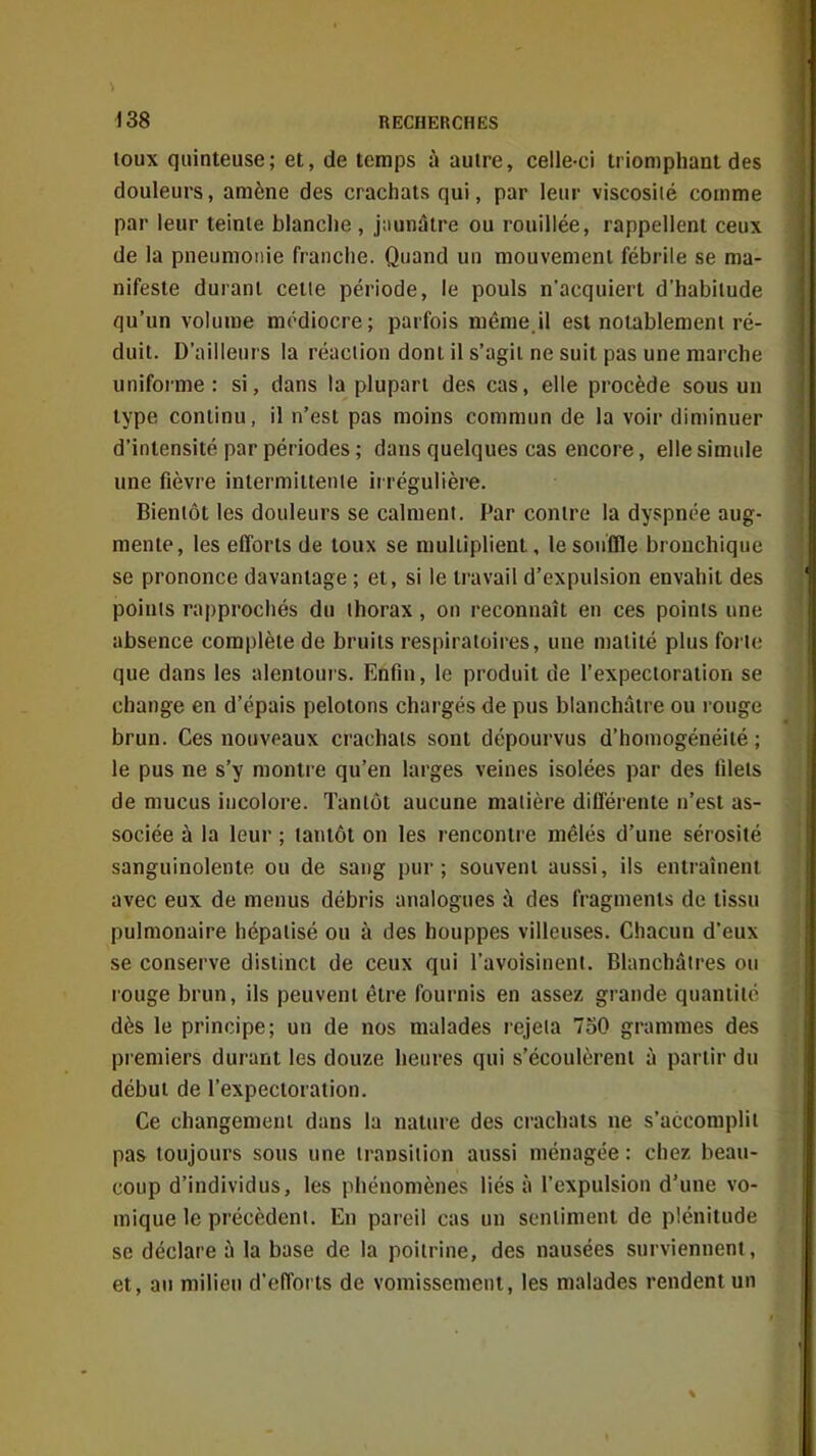 toux quinteuse; et, de temps à autre, celle-ci triomphant des douleurs, amène des crachats qui, par leur viscosité comme par leur teinle blanche , j;iunâtre ou rouillée, rappellent ceux de la pneumonie franche. Quand un mouvement fébrile se ma- nifeste durant cette période, le pouls n'acquiert d'habitude qu'un volume médiocre; parfois même.il est notablement ré- duit. D'ailleurs la réaction dont il s'agit ne suit pas une marche uniforme: si, dans la plupart des cas, elle procède sous un type continu, il n'est pas moins commun de la voir diminuer d'intensité par périodes ; dans quelques cas encore, elle simule une fièvre intermittente irrégulière. Bientôt les douleurs se calment. Par contre la dyspnée aug- mente, les efforts de toux se multiplient, le souffle bronchique se prononce davantage ; et, si le travail d'expulsion envahit des points rapprochés du thorax, on reconnaît en ces points une absence complète de bruits respiratoires, une matité plus forte que dans les alentours. Enfin, le produit de l'expectoration se change en d'épais pelotons chargés de pus blanchâtre ou rouge brun. Ces nouveaux crachats sont dépourvus d'homogénéité ; le pus ne s'y montre qu'en larges veines isolées par des filets de mucus incolore. Tantôt aucune matière différente n'est as- sociée à la leur ; tantôt on les rencontre mêlés d'une sérosité sanguinolente ou de sang pur; souvent aussi, ils entraînent avec eux de menus débris analogues à des fragments de tissu pulmonaire hépatisé ou à des houppes villeuses. Chacun d'eux se conserve distinct de ceux qui l'avoisineni. Blanchâtres ou louge brun, ils peuvent être fournis en assez grande quantité dès le principe; un de nos malades rejeta 750 grammes des premiers durant les douze heures qui s'écoulèrent à partir du début de l'expectoration. Ce changement dans la nature des crachats ne s'accomplit pas toujours sous une transition aussi ménagée : chez beau- coup d'individus, les phénomènes liés à l'expulsion d'une vo- mique le précèdent. En pareil cas un sentiment de plénitude se déclare ù la base de la poitrine, des nausées surviennent, et, au milieu d'efforts de vomissement, les malades rendent un