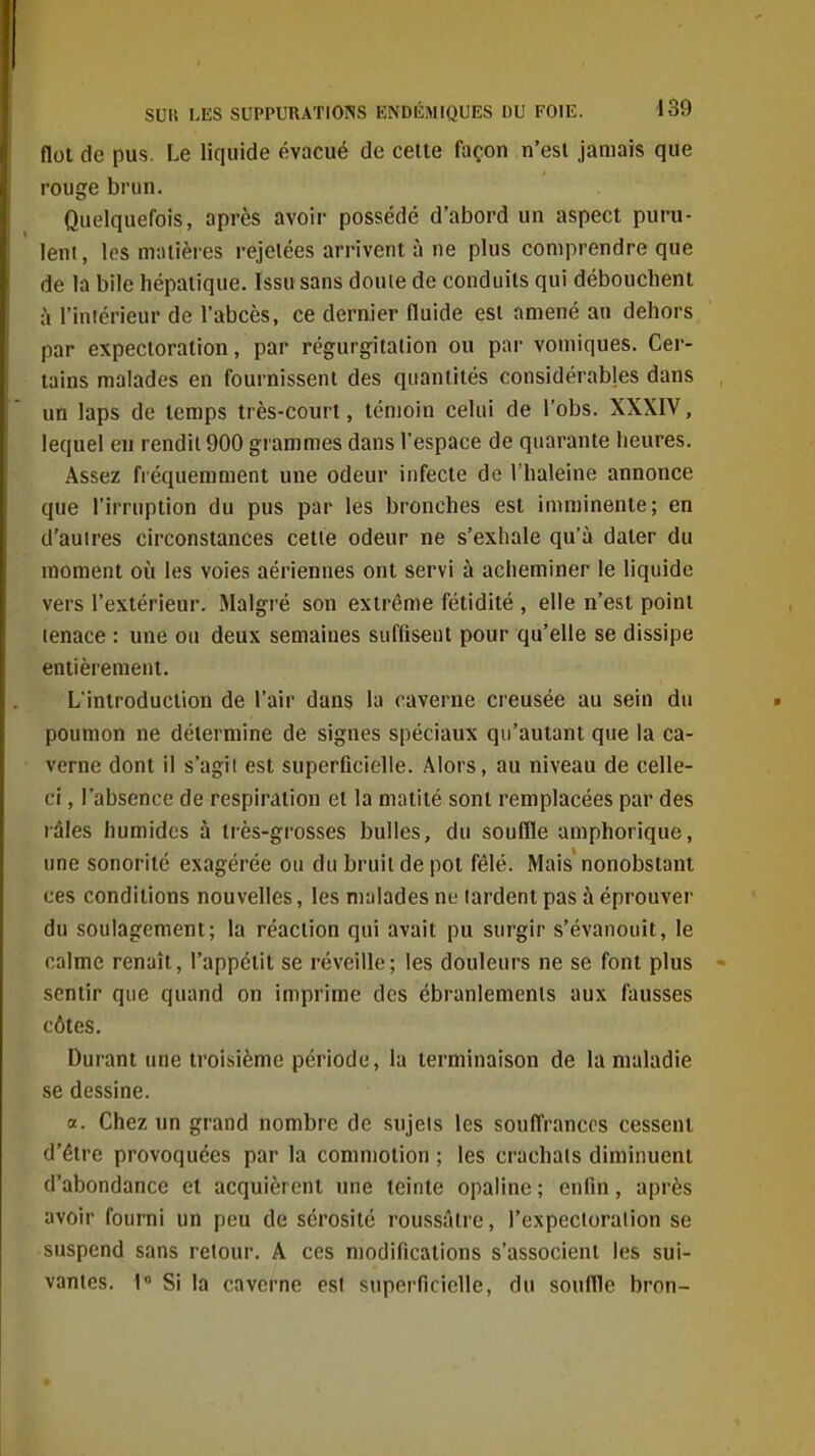 flot de pus. Le liquide évacué de cette façon n'est jamais que rouge brun. Quelquefois, après avoir possédé d'abord un aspect puru- lent, les matières rejelées arrivent à ne plus comprendre que de la bile hépatique. Issu sans douie de conduits qui débouchent à l'iniérieur do l'abcès, ce dernier fluide est amené an dehors par expectoration, par régurgitation ou par vomiques. Cer- tains malades en fournissent des quantités considérables dans un laps de temps très-court, témoin celui de l'obs. XXXIV, lequel en rendit 900 grammes dans l'espace de quarante heures. Assez fréquemment une odeur infecte de l'haleine annonce que l'irruption du pus par les bronches est imminente; en d'auires circonstances cette odeur ne s'exhale qu'à dater du moment où les voies aériennes ont servi à acheminer le liquide vers l'extérieur. Malgré son extrême fétidité , elle n'est point tenace : une ou deux semaines suffisent pour qu'elle se dissipe entièrement. L'introduction de l'air dans la caverne creusée au sein du poumon ne détermine de signes spéciaux qu'autant que la ca- verne dont il s'agil est superficielle. Alors, au niveau de celle- ci , l'absence de respiration et la matité sont remplacées par des râles humides à très-grosses bulles, du souffle amphorique, une sonorité exagérée ou du bruit de pot fêlé. Mais nonobstant ces conditions nouvelles, les malades ne tardent pas à éprouver du soulagement; la réaction qui avait pu surgir s'évanouit, le calme renaît, l'appétit se réveille; les douleurs ne se font plus sentir que quand on imprime des ébranlements aux fausses côtes. Durant une troisième période, la terminaison de la maladie se dessine. «. Chez un grand nombre de sujets les souffrances cessent d'être provoquées par la commotion ; les crachais diminuent d'abondance et acquièrent une teinte opaline ; enfin, après avoir fourni un peu de sérosité roussâtre, l'expecloralion se suspend sans retour. A ces modifications s'associent les sui- vantes. 1« Si la caverne est superficielle, du souflle bron-