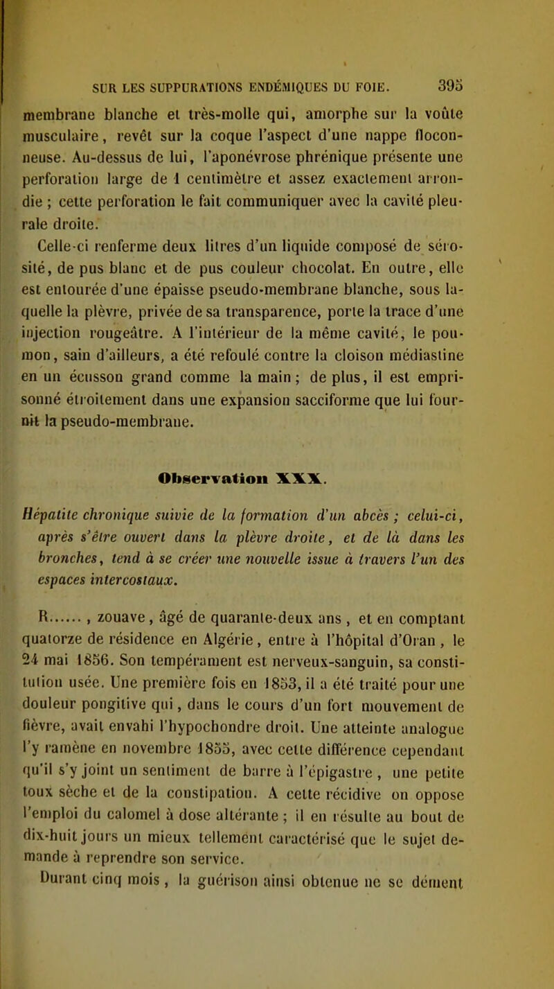 membrane blanche ei très-molle qui, amorphe sur la voûte musculaire, revêt sur la coque l'aspect d'une nappe flocon- neuse. Au-dessus de lui, l'aponévrose phrénique présente une perforation large de I centimètre et assez exaclemeui arron- die ; cette perforation le fait communiquer avec la cavité pleu- rale droite. Celle-ci renferme deux litres d'un liquide composé de séro- sité, de pus blanc et de pus couleur chocolat. En outre, elle est entourée d'une épaisse pseudo-membrane blanche, sous la- quelle la plèvre, privée de sa transparence, porte la trace d'une injection rougeâtre. A l'intérieur de la même cavité, le pou- mon, sain d'ailleurs, a été refoulé contre la cloison médiastine en un écusson grand comme la main ; de plus, il est empri- sonné étroitement dans une expansion saccifornie que lui four- nit la pseudo-membrane. Observation XXX. Hépatite chronique suivie de la formation d'un abcès ; celui-ci, après s'être ouvert dans la plèvre droite, et de là dans les bronches, tend à se créer une nouvelle issue à travers l'un des espaces intercostaux. R , zouave, âgé de quarante-deux ans , et en comptant quatorze de résidence en Algérie, entre à l'hôpital d'Oran , le 24 mai 1856. Son tempérament est nerveux-sanguin, sa consti- tution usée. Une première fois en 1833, il a été traité pour une douleur pongitive qui, dans le cours d'un fort mouvement de fièvre, avait envahi l'hypochondre droit. Une atteinte analogue l'y ramène en novembre 1853, avec cette différence cependant qu'il s'y joint un sentiment de barre à l'épigastre , une petite toux sèche et de la constipation. A cette récidive on oppose l'emploi du calomel à dose altérante ; il en résulte au bout de dix-huit jours un mieux tellement caractérisé que le sujet de- mande à reprendre son service. Durant cinq mois, la guérison ainsi obtenue ne se dément