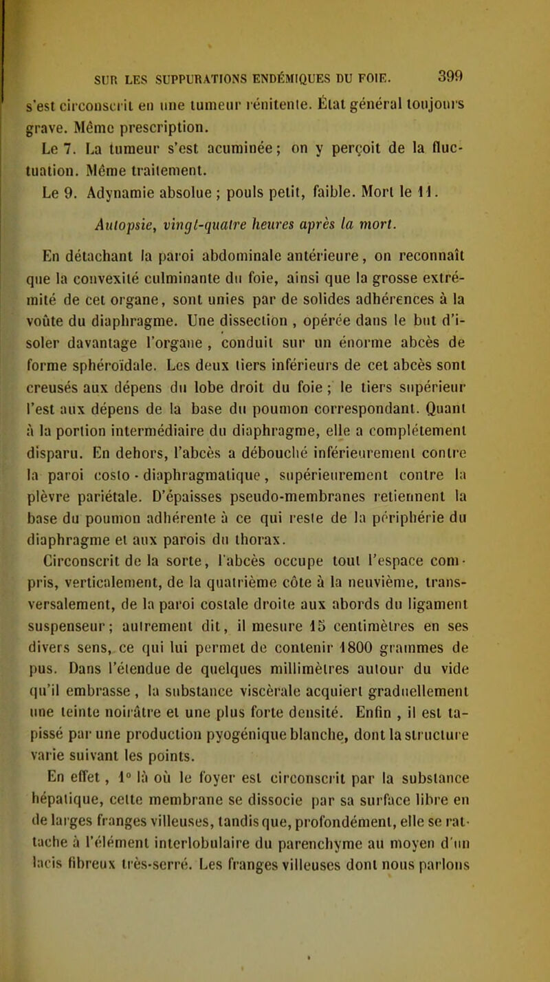 s'est circonscrii en une lumeiir l énitente. Élat général lonjours grave. Même prescription. Le 7. La tumeur s'est acuminée; on y perçoit de la fluc- tuation. Même traitement. Le 9. Adynamie absolue ; pouls petit, faible. Mon le M. Autopsie, vingt-quatre heures après la mort. En détachant la paroi abdominale antérieure, on reconnaît que la convexité culminante du foie, ainsi que la grosse extré- mité de cet organe, sont unies par de solides adhérences à la voijte du diaphragme. Une dissection , opérée dans le but d'i- soler davantage l'organe , conduit sur un énorme abcès de forme sphéroidale. Les deux liers inférieurs de cet abcès sont creusés aux dépens du lobe droit du foie ; le tiers supérieur l'est aux dépens de la base du poumon correspondant. Quant à la portion intermédiaire du diaphragme, elle a complètement disparu. En dehors, l'abcès a débouclié inférieuremenl contre la paroi coslo - diaphragmatique, supérieurement contre la plèvre pariétale. D'épaisses pseudo-membranes retiennent la base du poumon adhérente à ce qui resie de la périphérie du diaphragme et aux parois du thorax. Circonscrit de la sorte, l abcès occupe tout l'espace com- pris, verticalement, de la quatrième côte à la neuvième, trans- versalement, de la paroi costale droite aux abords du ligament suspenseur; autrement dit, il mesure 15 centimètres en ses divers sens, ce qui lui permet do contenir 4800 grammes de pus. Dans l'élendue de quelques millimètres autour du vide qu'il embrasse , la substance viscérale acquiert graduellement une teinte noiiâtre et une plus forte densité. Enfin , il est ta- pissé par une production pyogénique blanche, dont la structure varie suivant les points. En effet, 1 là où le foyer est circonscrit par la substance hépatique, celte membrane se dissocie par sa surface libre en de larges franges villeuses, tandis que, profondément, elle se rat- tache à l'élément intcrlobulaire du parenchyme au moyen d'un lacis fibreux très-serré. Les franges villeuses dont nous parlons