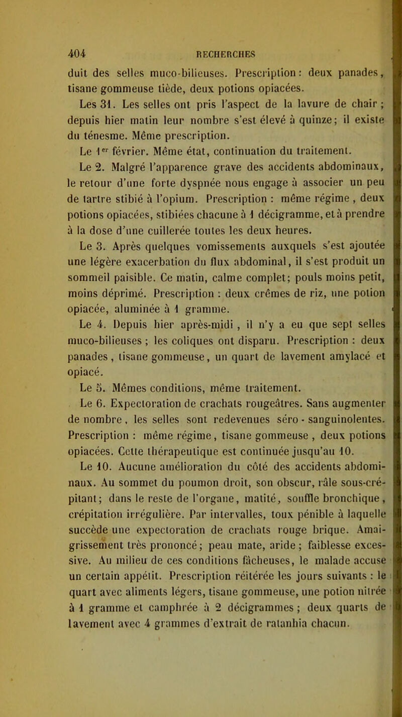 (luit des selles muco-bilieuses. Prescription: deux panades, tisane gommeuse tiède, deux potions opiacées. Les 31. Les selles ont pris l'aspect de la lavure de chair ; depuis hier matin leur nombre s'est élevé à quinze ; il existe du ténesrae. Même prescription. Le 1 février. Même état, coniinualion du li aitemeni. Le 2. Malgré l'apparence grave des accidents abdominaux, le retour d'une forte dyspnée nous engage à associer un peu de tartre stibié à l'opium. Prescription : même régime , deux potions opiacées, stibiées chacune à i décigramme, et à prendre à la dose d'une cuillerée toutes les deux heures. Le 3. Après quelques vomissements auxquels s'est ajoutée une légère exacerbation du flux abdominal, il s'est produit un sommeil paisible. Ce matin, calme complet; pouls moins petit, moins déprimé. Prescription : deux crèmes de riz, une potion opiacée, aluminée à 1 gramme. Le 4. Depuis hier après-midi , il n'y a eu que sept selles muco-bilieuses ; les coliques ont disparu. Prescription : deux panades, tisane gommeuse, un quart de lavement amylacé et opiacé. Le 5. Mêmes conditions, même traitement. Le 6. Expectoration de crachats rougeâtres. Sans augmenter de nombre, les selles sont redevenues séro - sanguinolentes. Prescription : même régime, tisane gommeuse , deux potions opiacées. Cette thérapeutique est continuée jusqu'au iO. Le 10. Aucune amélioration du côté des accidents abdomi- naux. Au sommet du poumon droit, son obscur, râle sous-cré- pitant; dans le reste de l'organe, matité, souffle bronchique, crépitation irrégulière. Par intervalles, toux pénible à laquelle succède une expectoration de crachats rouge brique. Amai- grissement très prononcé ; peau mate, aride ; faiblesse exces- sive. Au milieu de ces conditions fâcheuses, le malade accuse un certain appétit. Prescription réitérée les jours suivants : le quart avec aliments légers, tisane gommeuse, une potion nitrée ù 1 gramme et camphrée à 2 décigrammes ; deux quarts de lavement avec 4 grammes d'extrait de ratanhia chacun.