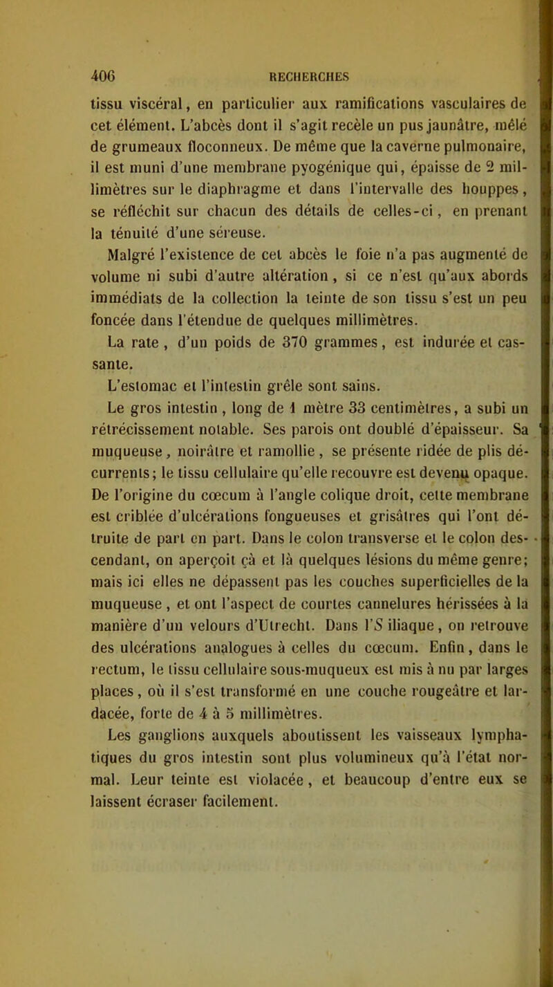 tissu viscéral, en particulier aux ramifications vasculaires de cet élément. L'abcès dont il s'agit recèle un pus jaunâtre, mêlé de grumeaux floconneux. De même que la caverne pulmonaire, il est muni d'une membrane pyogénique qui, épaisse de 2 mil- limètres sur le diaphragme et dans l'intervalle des houppes, se réfléchit sur chacun des détails de celles-ci, en prenant la ténuité d'une séreuse. Malgré l'existence de cet abcès le foie n'a pas augmenté de volume ni subi d'autre altération, si ce n'est qu'aux abords immédiats de la collection la teinte de son tissu s'est un peu foncée dans l'étendue de quelques millimètres. La rate , d'un poids de 370 grammes, est indurée el cas- sante. L'estomac et l'intestin grêle sont sains. Le gros intestin , long de 1 mètre 33 centimètres, a subi un rétrécissement notable. Ses parois ont doublé d'épaisseur. Sa muqueuse, noirâtre et ramollie , se présente ridée de plis dé- currents; le tissu cellulaire qu'elle recouvre est devenu opaque. De l'origine du cœcum à l'angle colique droit, cette membrane est criblée d'ulcérations fongueuses et grisâtres qui l'ont dé- truite de part en part. Dans le colon transverse et le colon des- cendant, on aperçoit çà et là quelques lésions du même genre; mais ici elles ne dépassent pas les couches superficielles de la muqueuse , et ont l'aspect de courtes cannelures hérissées à la manière d'un velours d'Utrecht. Dans l'S iliaque, on retrouve des ulcérations analogues à celles du cœcuni. Enfin, dans le rectum, le tissu cellulaire sous-muqueux est mis à nu par larges places, oij il s'est transformé en une couche rougeâlre el lar- dàcée, forte de 4 à 5 millimètres. Les ganglions auxquels aboutissent les vaisseaux lympha- tiques du gros intestin sont plus volumineux qu'à l'état nor- mal. Leur teinte est violacée, el beaucoup d'entre eux se laissent écraser facilement.