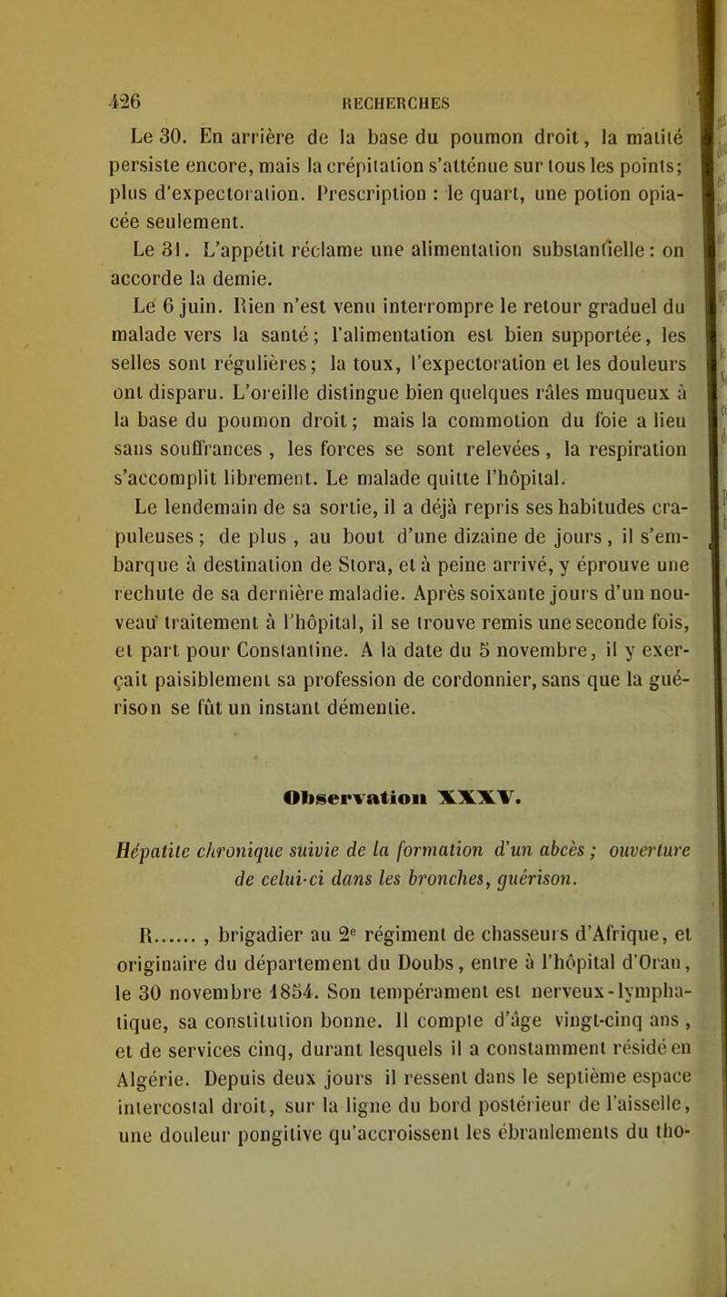 Le 30. En arrière de la base du poumon droit, la maillé persiste encore, mais la crépiiaiion s'atténue sur tous les points; plus d'expecioraiion. Prescription : le quart, une potion opia- cée seulement. Le 31. L'appétit réclame une alimeniaiion substantielle: on accorde la demie. Le 6 juin. Rien n'est venu interrompre le retour graduel du malade vers la santé ; l'alimentaiion est bien supportée, les selles sont régulières; la toux, l'expectoration et les douleurs ont disparu. L'oi eille dislingue bien quelques râles muqueux à la base du poumon droit ; mais la commotion du foie a lieu sans souffrances , les forces se sont relevées, la respiration s'accomplit librement. Le malade quitte l'hôpiial. Le lendemain de sa sortie, il a déjà repris ses habitudes cra- puleuses ; de plus , au bout d'une dizaine de jours, il s'em- barque à destination de Siora, et à peine arrivé, y éprouve une rechute de sa dernière maladie. Après soixante jours d'un nou- veau traitement à l'hôpital, il se irouve remis une seconde fois, ei part pour Consiantine. A la date du 5 novembre, il y exer- çait paisiblemeni sa profession de cordonnier, sans que la gué- rison se fût un instant démentie. Oliservatio» XXXV. Hépatite chronique suivie de la formation d'un abcès ; ouvei'lure de celui-ci dans les bronches, guérison. R , brigadier au 2= régiment de chasseurs d'Afrique, et originaire du département du Doubs, entre à l'hôpital d'Oran, le 30 novembre 1854. Son tempérament esl nerveux-lympha- tique, sa constitution bonne. 11 compte d'âge vingt-cinq ans , et de services cinq, durant lesquels il a constamment résidéen Algérie. Depuis deux jours il ressent dans le septième espace intercostal droit, sur la ligne du bord postéiieur de l'aisselle, une douleur pongitive qu'accroissent les ébranlcmenls du tho-