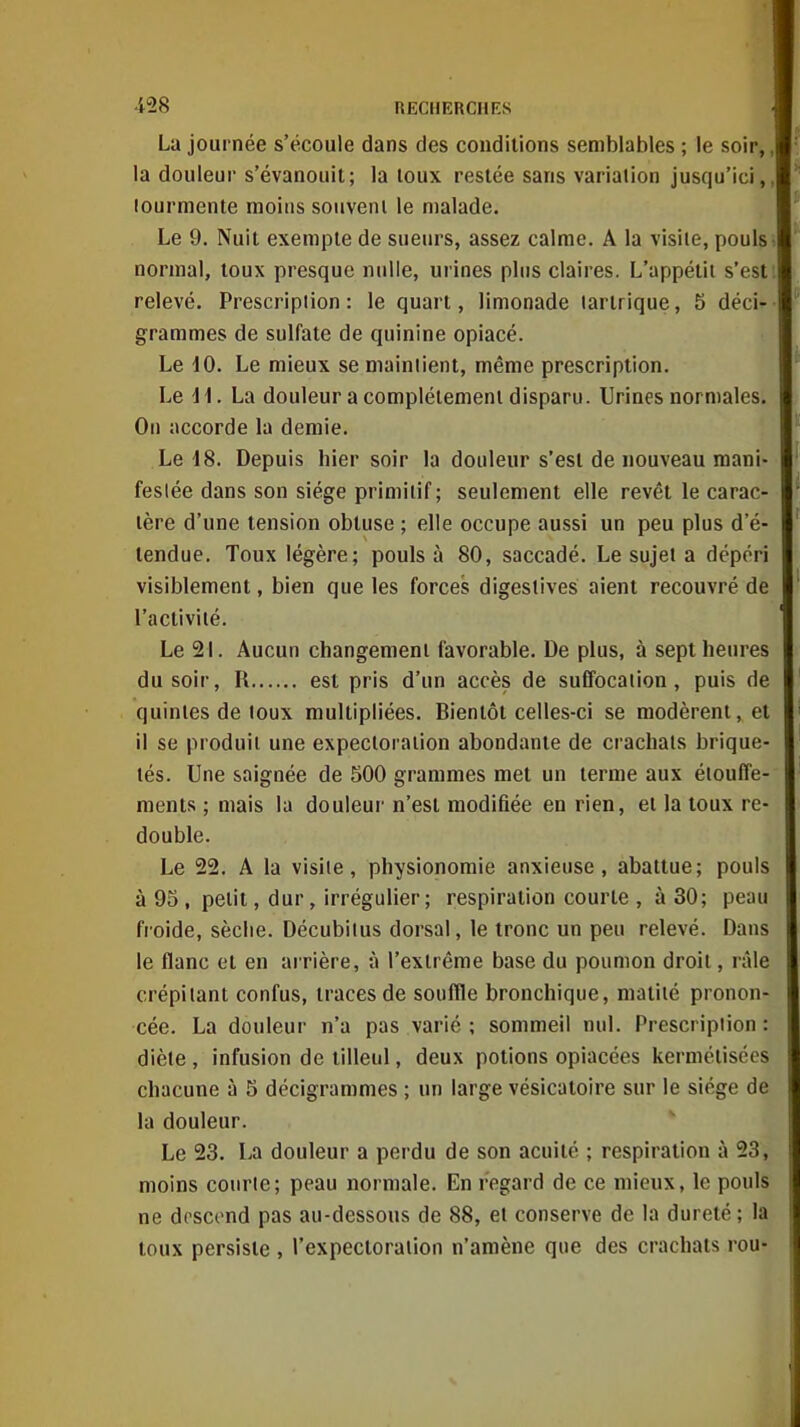 La journée s'écoule dans des conditions semblables ; le soir,, la douleur s'évanouit; la toux restée sans varialion jusqu'ici,, lourmente moins souvent le malade. Le 9. Nuit exempte de sueurs, assez calme. A la visite, pouls > normal, toux presque nulle, urines plus claires. L'appétii s'esti relevé. Prescription: le quart, limonade larlrique, 5 déci- grarames de sulfate de quinine opiacé. Le dO. Le mieux se maintient, même prescription. Le d1. La douleur a complètement disparu. Urines normales. On accorde la demie. Le 18. Depuis hier soir la douleur s'est de nouveau mani- festée dans son siège primitif ; seulement elle revêt le carac- tère d'une tension obtuse ; elle occupe aussi un peu plus d'é- tendue. Toux légère; pouls à 80, saccadé. Le sujet a dépéri visiblement, bien que les forces digesiives aient recouvré de l'activité. Le 21. Aucun changement favorable. De plus, à sept heures du soir, R est pris d'un accès de suffocation, puis de quintes de toux multipliées. Bientôt celles-ci se modèrent, et il se produit une expectoration abondante de crachats brique- lés. Une saignée de 500 grammes met un terme aux étouffe- raents ; mais la douleui' n'est modifiée en rien, et la toux re- double. Le 22. A la visite, physionomie anxieuse, abattue; pouls à 95, petit, dur, irrégulier; respiration courte , à 30; peau froide, sèche. Décubitus dorsal, le tronc un peu relevé. Dans le flanc et en arrière, à l'extrême base du poumon droit, râle crépitant confus, traces de souffle bronchique, matiié pronon- cée. La douleur n'a pas varié ; sommeil nul. Prescription : diète, infusion de tilleul, deux potions opiacées kermélisécs chacune à 5 décigrammes ; un large vésicatoire sur le siège de la douleur. Le 23. La douleur a perdu de son acuité ; respiration à 23, moins courte; peau normale. En regard de ce mieux, le pouls ne descend pas au-dessous de 88, et conserve de la dureté ; la toux persiste , l'expectoration n'amène que des crachats rou-