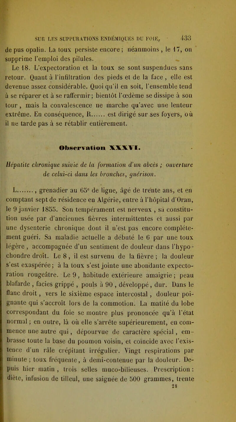 de pus opalin. La toux persiste encore ; néanmoins, le d?, on supprime l'emploi des pilules. Le 18. L'expectoration et la toux se sont suspendues sans retour. Quant à l'infiltration des pieds el de la face , elle est devenue assez considérable. Quoi qu'il en soit, l'ensemble tend à se réparer et à se ralfermir; bientôt l'œdème se dissipe à son tour, mais la convalescence ne marche qu'avec une lenteur extrême. En conséquence, R est dirigé sur ses foyers, où il ne tarde pas à se rétablir entièrement. Observation XXXVI. UépatUe chronique suivie de la formation d'un abcès ; ouverture de celui-ci dans les bronches, gnérison. L , grenadier au 65^ de ligne, âgé de trente ans, et en comptant sept de résidence en Algérie, entre à l'hôpital d'Oran, le 9 jiinvier 1855. Son tempérament est nerveux , sa constitu- tion usée par d'anciennes fièvres intermittentes ei aussi par une dysenterie chronique dont il n'est pas encore complète- ment guéri. Sa maladie actuelle a débuté le 6 par une toux légère , accompagnée d'un sentiment de douleur dans l'hypo- chondre droit. Le 8 , il est survenu de la fièvre ; la douleur s'est exaspérée; à la toux s'est jointe une abondante expecto- ration rougeâtre. Le 9, habitude extérieure amaigrie ; peau blafarde , faciès grippé , pouls à 90 , développé, dur. Dans le flanc droit, vers le sixième espace intercostal, douleur poi- gnante qui s'accroît lois de la commotion. La matiié du lobe correspondant du foie se montre plus prononcée qu'à l'état normal ; en outre, là où elle s'arrête supérieurement, en com- mence une autre qui, dépourvue de caraclère spécial, em- brasse toute la base du poumon voisin, et coïncide avec l'exis- tence d'un râle crépitant irrégulier. Vingt respirations par minute ; toux fréquente, à demi-conienue par la douleur. De- puis hier matin , trois selles muco-bilieuses. Prescription : diète, infusion de tilleul, une saignée de 500 grammes, trente 28