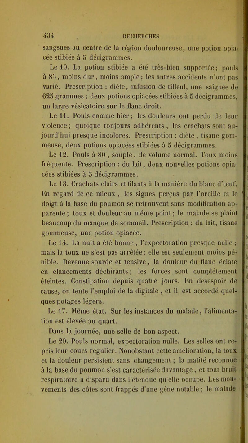 sangsues au centre de la région douloureuse, une potion opia- cée slibiée à 5 décigramraes. Le 10. La potion stibiée a été très-bien supportée; pouls à 8S, moins dur, moins ample ; les autres accidents n'ont pas varié. Prescription : diète, infusion de tilleul, une saignée de 623 grammes ; deux potions opiacées stibiées à 5 décigrammes, un large vésicatoire sur le flanc droit. Le H. Pouls comme hier ; les douleurs ont perdu de leur violence ; quoique toujours adhérents , les crachats sont au- jourd'hui presque incolores. Prescription : diète , tisane gom- meuse, deux potions opiacées stibiées à 5 décigrammes. Le 12. Pouls à 80 , souple , de volume normal. Toux moins fréquente. Prescription : du laii, deux nouvelles potions opia- cées stibiées à 5 décigrammes. Le 13. Crachats clairs et filants à la manière du blanc d'œuf. En regard de ce mieux , les signes perçus par l'oreille et le doigt à la base du poumon se retrouvent sans modification ap- parente ; toux et douleur au même point; le malade se plaint beaucoup du manque de sommeil. Prescription : du lait, tisane gomraeuse, une potion opiacée. Le 14. La nuit a été bonne , l'expectoration presque nulle ; mais la toux ne s'est pas arrêtée; elle est seulement moins pé- nible. Devenue sourde et tensive, la douleur du flanc éclate en élancements déchirants ; les forces sont complètement éteintes. Constipation depuis quatre jours. En désespoir de cause, on tente l'emploi de la digitale , et il est accordé quel- ques potages légers. Le 17. Même état. Sur les instances du malade, l'alimenia- lion est élevée au quart. Dans la journée, une selle de bon aspect. Le 20. Pouls normal, expectoration nulle. Les selles ont re- pris leur cours régulier. Nonobstant cette amélioration, la toux . et la douleur persistent sans changement ; la maliié reconnue à la base du poumon s'est caractérisée davantage, et tout bruit respiratoire a disparu dans l'étendue qu'elle occupe. Les mou- vements des côtes sont frappés d'une gêne notable; le malade