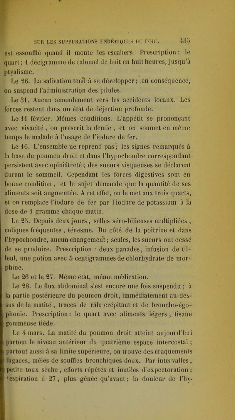 est essoulllé quand il monte les escaliei's. Pi-escripiion : le quart ; 1 décigramme de caloinel de huit en huit heures, jusqu'à ptyalisme. Le 26. La salivation tenB à se développer ; en conséquence, on suspend l'administration des pilules. Le 31. Aucun amendement vers les accidents locaux. Les forces restent dans un état de déjection profonde. Le 11 février. Mêmes conditions. L'appétit se prononçant avec vivacité , on prescrit la demie , et on soumet en même temps le malade à l'usage de l'iodure de fer. Le 16. L'ensemble ne reprend pas; les signes remarqués à la base du poumon droit ei dans l'hypochondre correspondant persistent avec opiniâtreté ; des sueurs visqueuses se déclareni durant le sommeil. Cependant les forces digestives sont en bonne condition , et le sujet demande que la quantité de ses aliments soit augmentée. A cet effet, on le met aux trois quarts, et on remplace l'iodure de fer par l'iodure de potassium à la dose de 1 gramme chaque matin. Le 25. Depuis deux jours, selles séro-bilieuses multipliées , coliques fréquentes, lénesme. Du côté de la poitrine et dans l'hypochondre, aucun changemerrt; seules, les sueurs ont cessé de se produire. Prescription : deux panades, infusion de til- leul, une potion avec 5 centigrammes de chlorhydrate de mor- phine. Le 26 et le 27. Même état, même médication. Le 28. Le flux abdominal s'est encore une fois suspendu ; à la partie postérieure du poumon droit, immédiatement au-des- sus de la maiité , traces de râle ci épitant et de broncho-égo- phonie. Prescription: le quart avec aliments légers, tisane i gommeiise tiède. Le 4 mars. La matité du poumon droit atteint aujourd'hui I partout le niveau antérieur du quatrième espace intercostal ; i partout aussi à sa limite supérieure, on trouve des craquements fugaces, mêlés de souflles bronchiques doux. Par intervalles, petite toux sèche , efforts répétés et inutiles d'expectoration ; 'espiraiion à 27, plus gênée qu'avant; la douleur de l'hy-