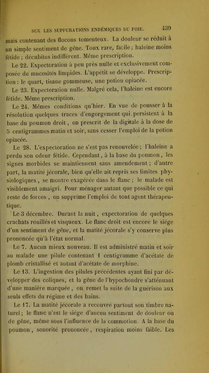 mais coiiienant des flocous tomenteux. La douleur se réduit à un simple sentiment de gêne. Toux rare, facile; lialeine moins lelide ; décubilus indifféi-ent. Même prescription. Le 22. Expectoration à peu près nulle et exclusivement com- posée de mucosités limpides. L'appétit se développe. Prescrip- tion : le quart, tisane gommeuse, une potion opiacée. Le 23. Expecioraiion nulle. Malgré cela, l'haleine est encore fétide. Même prescription. Le 24. Mêmes conditions qu'hier. En vue de pousser à la résolution quelques traces d'engorgement qui.persistent à la base du poumon droit, on prescrit de la digitale à la dose de 5 cenligrammes malin et soir, sans cesser l'emploi de la potion opiacée. Le 28. L'expectoration ne s'est pas renouvelée ; l'haleine a perdu son odeur fétide. Cependant, à la base du poumon, les signes morbides se maintiennent sans amendement ; d'autre part, la maiité jécorale, bien qu'elle ait repris ses limites phy- siologiques , se montre exagérée dans le flanc ; le malade est visiblement amaigri. Pour ménager autant que possible ce qui reste de forces , on supprime l'emploi de tout agent thérapeu- tique. ■ Le 3 décembre. Durant la nuit, expectoration de quelques crachats rouilléseï visqueux. Le flanc droit est encore le siège d'un sentiment de gêne, et la maiilé jécorale s'y conserve plus prononcée qu'à l'état normal. Le 7. Aucun mieux nouveau. Il est administré matin et soir au malade une pilule contenant d centigramme d'acétate de plomb cristallisé cl autant d'acétate de morphine. Le d3. L'ingestion des pilules précédentes ayant fini par dé- velopper des coliques, et la gêne de l'hypochondre s'atténuant d'une manière marquée, on remet la suite de la guérison aux seuls effets du régime et des bains. Le 17. La maiité jécorale a recouvré partout son timbre na- turel ; le flanc n'est le siège d'aucun sentiment de douleur ou de gêne, même sous l'influence de la tommoiion. A U\ base du poumon, sonorité prononcée, respiration moins faible. Les