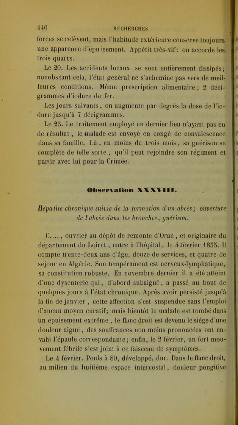 forces se relèvent, mais l'habitude extérieure conserve toujours une apparence d'épuisement. Appétit uès-vif: on accorde les trois quarts. Le 20. Les accidents locaux se sont entièrement dissipés; nonobstant cela, l'état général ne s'achemine pas vers de meil- leures conditions. Même prescription alimentaii e ; 2 déci- grammes d'iodure de fer. Les jours suivants, on augmente par degrés la dose de l'io- dure jusqu'à 7 décigrammes. Le 25. Le traitement employé en dernier lieu n'ayant pas eu de résultat, le «lalade est envoyé en congé de convalescence dans sa famille. Là , en moins de trois mois, sa guérison se complète de telle sorte , qu'il peut rejoindre son régiment et partir avec lui pour la Crimée. Observation XXXVIII. Hépalite chronique suivie de la formution d'un abcès; ouverture de l'abcès dans les bronches, guérison. C..., ouvrier au dépôt de remonte d'Oran , et originaire du déparlement du Loiret, entre à l'hôpital, le 4 février 18oo. 11 compte trente-deux ans d'âge, douze de services, et quatre de séjour en Algérie. Son tempérament est nerveux-lymphatique, sa constitution robuste. En novembre dernier il a été atteint d'une dysenterie qui, d'abord subaiguë, a passé au bout de quelques jours à l'état chronique. Après avoir persisté jusqu'à la fin de janvier , cette affection s'est suspendue sans l'emploi d'aucun moyen curatif; mais bientôt le malade est tombé dans un épuisement extrême , le flanc droit est devenu le siège d'une douleur aiguë, des souffrances non moins prononcées ont en- vahi l'épaule correspondante; enfin, le 2 février, un fort mou- vement fébrile s'est joint à ce faisceau de symptômes. Le 4 février. Pouls à 80, développé, dur. Dans le flanc droit, au milieu du huitième espace intercostal, douleur pongitive