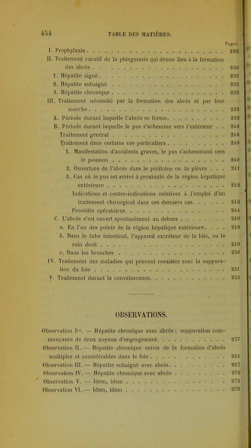 PagCi. I. Prophylaxie 226 II. Traitement curatil de la phlegmasie qui donne lieu à la formation des abcès 230 1. Hépatite aiguë 230 2. Hépatite subaiguë 235 3. Hépatite chronique 236 III. Traitement nécessité par la formation des abcès et par leur marche 239 A. Période durant laquelle l'abcès se forme 239 B. Période durant laquelle It pus s'achemine vers l'extérieur . . 240 Traitement général . , 2-10 Traitement dans certains cas particuliers 2i0 1. Manifestation d'accidents graves, le pus s'acheminant vers le poumon 240 2. Ouverture de l'abcès dans le péritoine ou la plèvre . . . 241 3. Cas où le pus est arrivé à proximité de la région hépatique extérieure 242 Indications et contre-indications relatives à l'emploi d'un traitement chirurgical dans ces derniers cas 242 Procédés opératoires 244 C. L'abcès s'est ouvert spontanément au dehors 249 a. En l'un des points de la région hépatique extérieure. ... 249 b. Dans le tube intestinal, l'appareil excréteur de la bile, ou le rein droit 249 c. Dans les bronches 250 IV. Traitement des maladies qui peuvent coexister avec la suppura- tion du foie 251 V. Traitement durant la convalescence 253 OBSERVATIONS. Observation I^c. — Hépatite chronique avec abcès ; suppuration com- mençante de deux noyaux d'engorgement. 257 Observation II.— Hépatite chronique suivie de la formation d'abcès multiples et considérables dans le foie 261 Observation 111. — Hépatite subaiguë avec abcès 207 Observation IV. — Hépafitc chronique avec abcès 270 Observation V. — Idem, idem 273 Observation VI. — Idem, idem 279