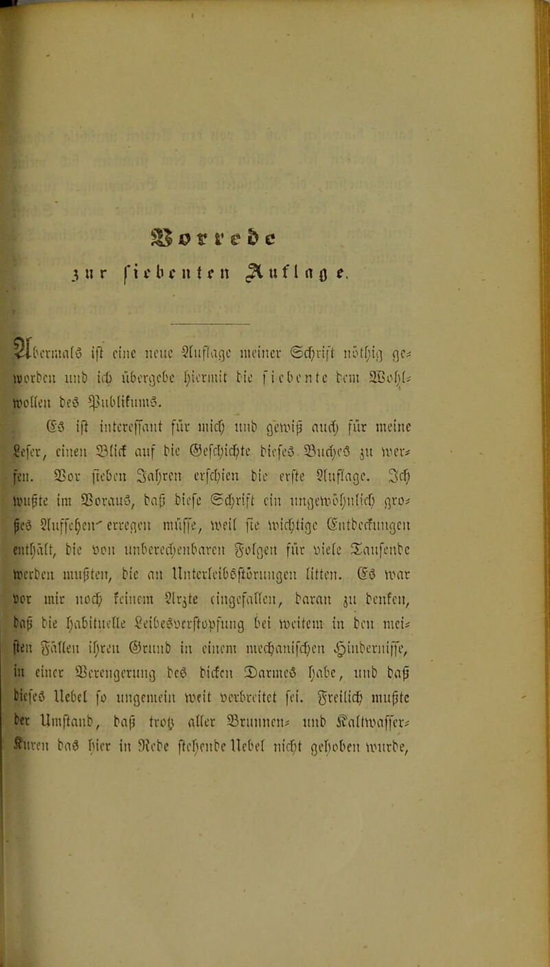 3 n r |*i f b f n t f n ^ u f I n ö <l('crniafö ift eine neue Sfuflage ineincv ©cbvif't nötfiiß ge# ivorben uni) iil) übergebe f;iermit bie fiebentc bau Sßef;!# n)o([en beö ^utblifumö. @3 ift intcrefCant für nücf; unb geuüp nuef) für meine Sefer, einen 23(icf auf bie ®efcl;ic^tc biefeö 23ud;e3 jn mer# fcn. SSov fteben Safjren erfd;ien bie erfte 5hiftage. 3cb linipte im SSorauy, bnp biefe @d;rift ein nngeu-bf;n(ifl) gro# fe3 Slnffc^en'erregen müffe, meU fie mic^tige ©ntbecfnngcn entf;ä(t, bie yen nnbcred;enbarcn geigen für yieic $Ianfenbc merben mußten, bie nn Untcrieiböftürnngen litten. Gö mar »ot mir noefi feinem ^Irjte cingefalicn, baran jn benfen, baf bie babitneile 5eibe3wcrftüpfnng bei meitem in ben mci# fteu gülien if;ren ©rnnb in einem mecb^i>i>[d)c>i >5^inberniffe, in einer Serengernng bc3 biefen !Darmeö fjabc, unb ba0 biefeö llebei fo ungemein meit yerbreitet fei. grei(icf) mnptc ber Umftanb, ba(i troj^ aber Srunnen# unb ^aitumffer# Jfiiren bad hier in ^)^ebe ftef)enbc llebei nirf;t geboben nntrbe,