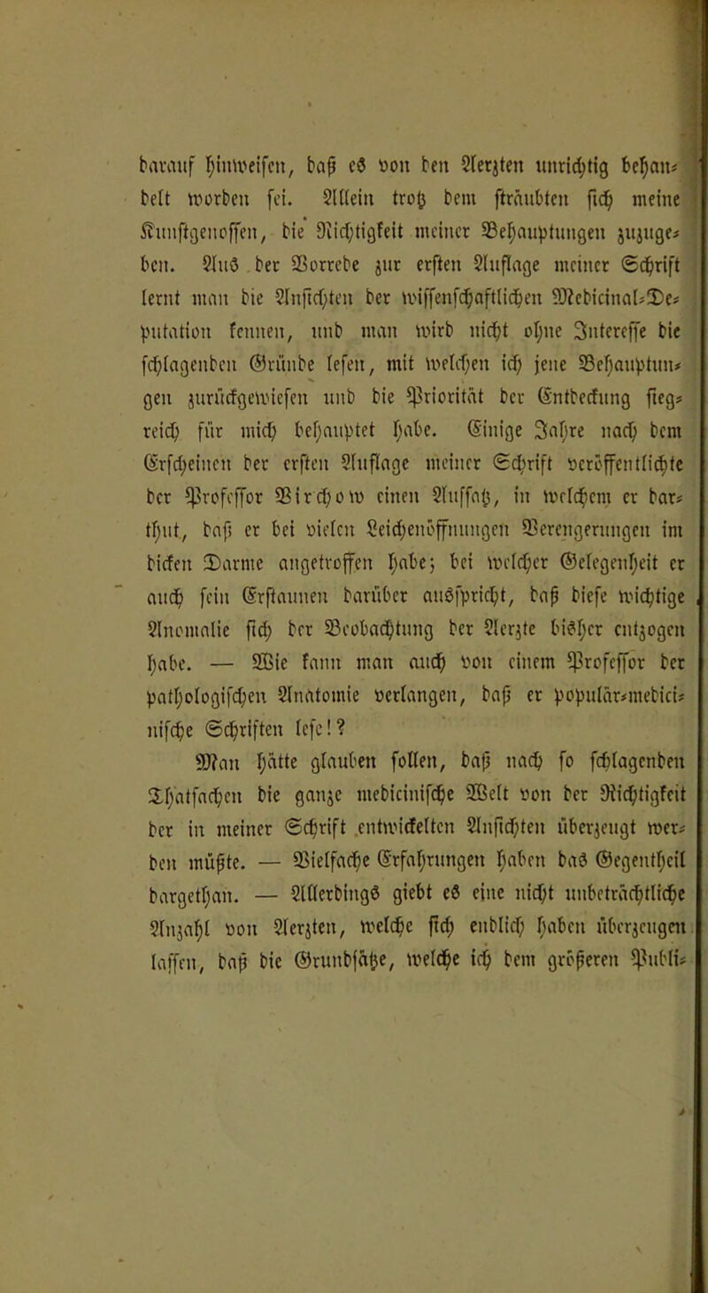 bavaiif I;imveifcn, bap cö ^)on ben Slerjten bc^an« | beit tvorben fei. SUleiii trojj beni fträubtcu fidp meine I itimftcjenpffen, bie Diicljtigfeit meiner SSef^auptungen juiugei ' ben. ?luö bec SSorrebe jut erften Shiflage meinet (geprift j lernt man bie 2Inftrf;ten ber U'iffen[(f;aft(idben SI^cbicinalsIDe? ; iMitation fennen, nnb man mirb nidpt oI;ne Sntereffe bie f^Iagenben ©riinbe (efen, mit melcpen icf; jene 58ef)anjjtun* gen jnrücfgemiefen nnb bie Priorität ber (Sntbecfnng fieg? reiep für mic^ bef;anptet I;abe. Einige 3apre nacfi bem ®rfd;einen ber erften 2hiflagc meiner Schrift öcröffentli^tc ber i|3rofeffor SSircfiom einen Slnffal^, in mrlcpem er bar# tpnt, bap et bei »ielen Seid)enbffnnngen ffierengernngen im biefen 3)armc angetroffen Ipabe; bei melc^cr ©elegenpeit et anep fein ©rftannen barüber anöfvricipt, bap biefe mic^tige , Slnemalie fic^ ber SBeobac^tnng ber Slerjtc bi^Ijer entzogen I;abe. — SQ3ie fann man andp von einem ^rofeffor bet patI;ologifcf)eu 2lnatomie verlangen, bap et f)opulär#mebici# nifcfie ©(^riften lefc!? 9)?an Ijcitte glauben foUen, bap nach fo fcplagcnbeu !Xr;'atfadbc» mebicinifc^ie SBelt von ber Diic^tigfcit bet in meiner ©c^rift .cnhvirfeltcn Slnpdpten überzeugt mer# ben müpte. — SSielfacpe ©rfaprungen I;aben bad ©egentpeil bargetl)an. — 2U(erbing6 giebt eß eine nicf;t nnbetradptlidpc Sln^alpI von 2(erjtcn, ivclcpe pd; enblicf; I;aben überjcngciti laffen, bap bie ©runbfäi}e, tveldpe idp bem grbperen f^ubli#