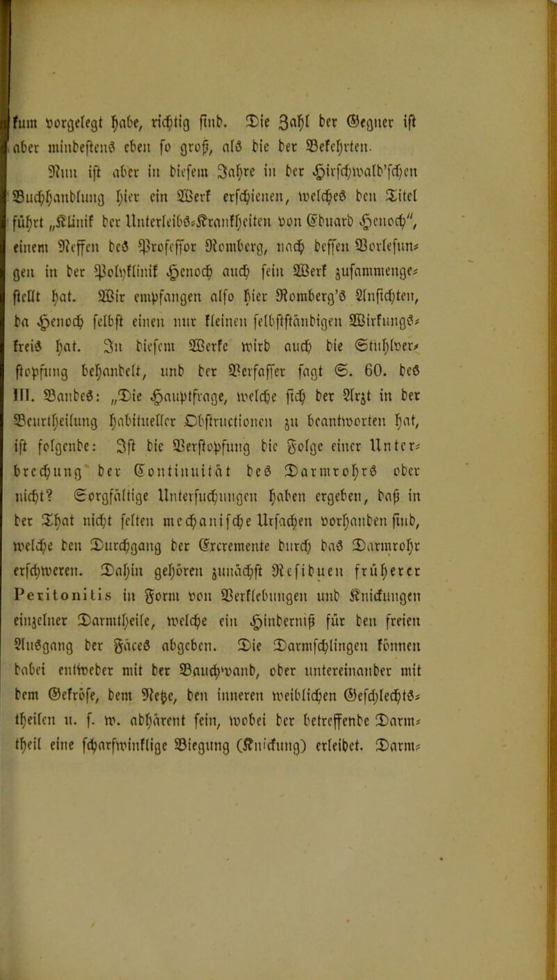 fum »orgelegt l^aOe, rid^tig ftnb. 2)ie ©egucr ifi .ober minbeftcnö eben fo grojj, nlö bie bec Sefcl^vten. 9hm ift aber in biefem 3af;rc in ber ^iv[cf;ma(b’fcf}cn ' S3ud;I;anbIung I;iet ein SQSert erfd^ienen, melc^eö ben iiitet fü^rt „Äünif ber Unter(eibö?^ranfr;eitcn Don (Sbuarb ^enoc^, einem 9?cffcn bcö 5)5rofcffor Ohnnbevg, iiac^ beffen SSoviefun# gen in ber ^olvfliniJ ^eno^ mic^i [ein 2ßerf jufnmmenge# [teilt ^at. Sir em^[angen a([o fiier 9?omberg’ö Slnftc^ten, ba <^enoc[> [elb[t einen mir Keinen [e(b[t[tcmbigen SirfungS# frei« I;at. 3n bic[cm Serfc iDirb auef) bie <£tu[;foer# [to^jfimg bel;anbelt, nnb ber 9?cr[a[[er [agt ©. 60. beö 111. S3anbe6; „3)ie .g»aupt[rage, meicbc fid^ ber 51rjt in ber SBcitrl^eilung Ijabituellcr Cb[tructioncn ju beantworten l^at^ i[t [olgenbc: 3[t bie 93er[top[ung bie gclgc einer Untere bre^nng ber Kontinuität beö 2)aruiro[)r6 ober niebt? <Sorg[ä(tige Unter[ud[)migen b^ben ergeben, ba^ in ber 3^b^t nicht [eiten medbani[(be Ur[a^en Dorbanben finb, welche ben 2)urchgang ber Krcrentente bnreh baö 2)armrobr er[(btveren. 3)abin geboren junadb[t 9tc[ibuen [ruberer Peritonitis in ^orm Don 93erflebungen unb ^nicfuugen einjelner !X)arnitbeile, Welche ein ^inbernih [ür ben [reien Sluögang ber gäceö abgeben. 2)ie 2)arm[chlingen fbnnen habet enlWeber mit ber 23nucbwanb, ober untereinanber mit bem ®efro[e, bem 9^e^e, ben inneren weiblichen ®e[cbledbtöi tbeilen it. [. w. abbärent [ein, wobei ber betreffenbe 2)arm# tbeil eine [char[winflige S3iegung (Äniefung) erleibet. 3)arm?