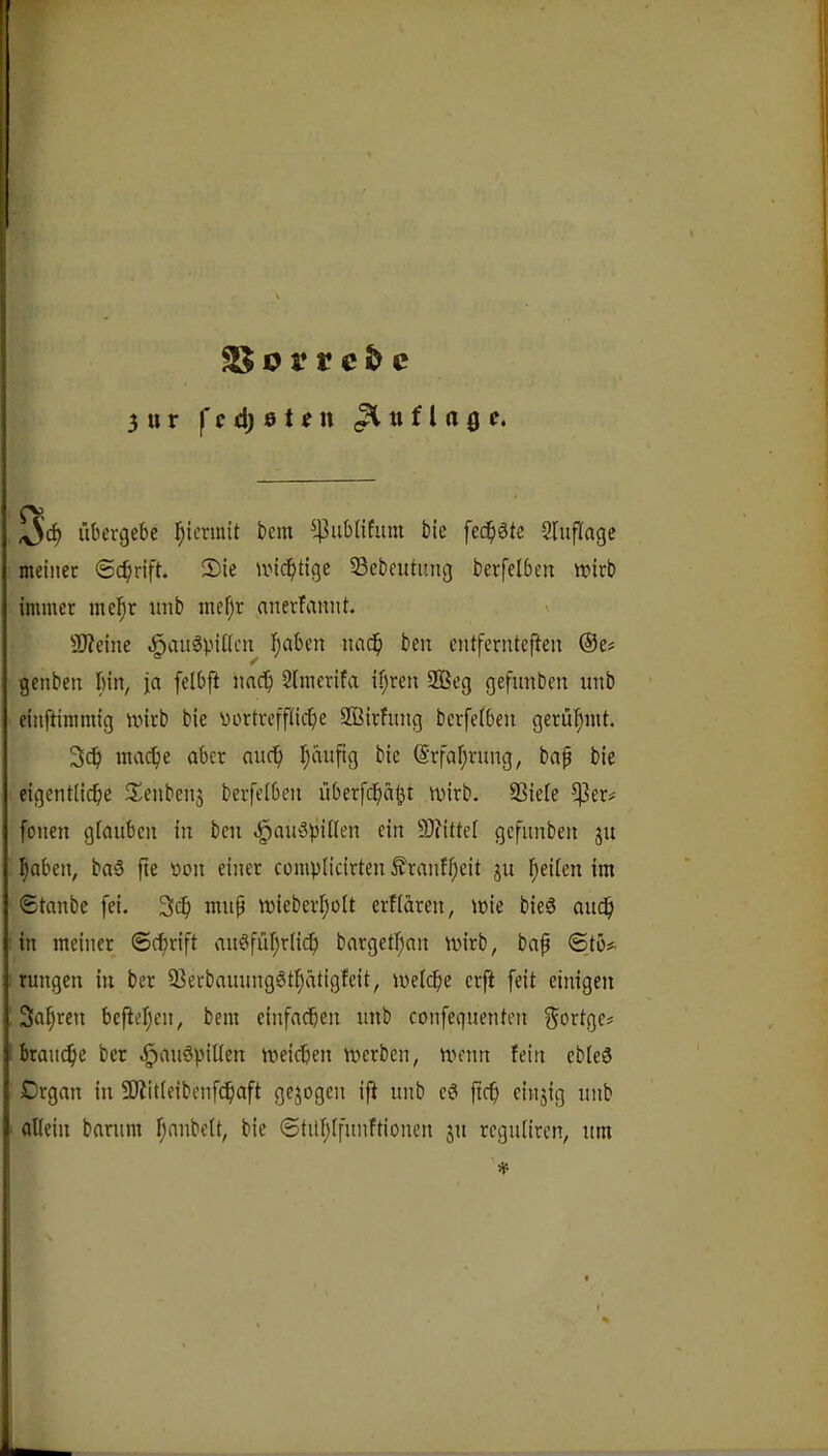 25 o r r e & c 3 u r I* c d) 0 t f u (Auflage. übergebe hiermit bem ^4^ubUfuni bie [ec^iätc Sluflage meiner ©c^irift. 2)ie unc^tige 55ebeutimg berfelbeu tt?irb immer me!^r nnb inef;r anerfannt. SD?eine .^auöpiücn lf)aben nac^ ben entfernteften @e# genben Inn, ja felbft nnc^ 2lmerifa il;ren 2ßeg gefunben inib einftimmig mirb bie nortrcffiiclie ffiirlung berfetben gerühmt. 3c^ mac^ie aber nuc^ I^nnftg bie @rfal;rung, bap bie eigentliche IJenbenj bcrfelben überfchäl^t mirb. SSiele ^er^ fonen glauben in ben «^anöpillen ein 9)?itte[ gefunben ju haben, baä fte non einer complicirten ^ranfl;eit ju heilen im Stanbe [ei. 3cf) mup tt)ieberI;oIt erflaren, mie bieg auch in meiner ©chrift augführli^) bargetlpan mirb, bap ©tb* rungen in ber 93erbauunggthatigleit, melche erft [eit einigen Sahren beftehen, bem einfachen unb confeguenten 5orIge= brauche ber .l^aughiüen meieren merben, menn fein ebleS Crgan in SJJitleibenfchaft gejogen ift unb eg ftch einjig unb allein barum hanbelt, bie ©tUhlfunftionen ju regulircn, um