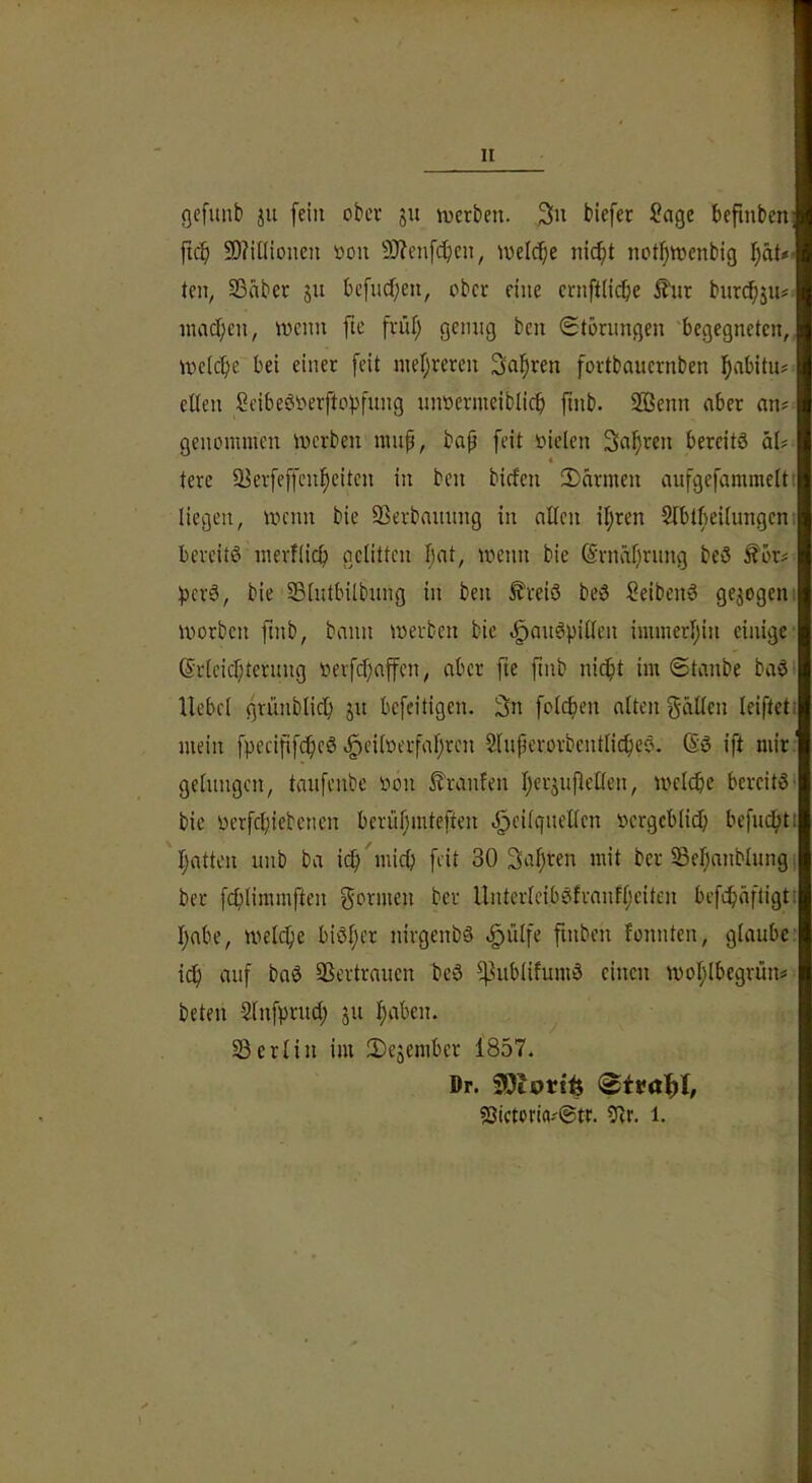 gefunb ju fein ober ju inerten. Hefec Sage befinben ficf) 50?UHonen öon 9)?enfcf)en, inelcf;e nic^t not!^tt)enbig teil, Sßnber su bc[ncb;en, ober eine eriiftiicbe ^nr bnr^ju# nuid;en, ivcnn fte friU) genug ben Störungen begegneten, Indexe bei einer feit nier;rercn Salären fortbauernben l^abitu? eiten Seibeör'erftopfuiig unüermeiblicb jinb. SBenn aber an^ genommen inerben niup, bap feit oielen Sauren bereits aU 4 tere 5Herfeffcn!^eiten in ben biefen iDarmen aufgefammeltt liegen, incnn bie SSerbauung in alten il;ren Slbtbeitungeni bereits merftief) getitten Ijat, ineiin bie (Srnäprung beS £ör^ t^erS, bie 33tutbilbung in ben ^reiS beS SeibenS gezogen, inorbcn ftnb, bann inerben bie .^auSpitten immerljin einige @rleicr;terung nerfd)affen, aber fte ftnb nic^t im Staube baS liebet grünbtic^ ju befeitigen. 3n fotcfien alten gälten leifteti mein fpecififc^eS v§eilnerfal;ren SluperorbenttiefjeS. ®S ift mir ' getungen, taufenbe r>on Traufen IjerjuPelten, inelcbc bereitst bie oerfebiebenen berül;mteften .^eitquelten Dergebtiep befudbtt batten uiib ba icb'micb feit 30 3al)ren mit ber 5Bel)anbIungi ber febtimmften gönnen ber UnterteibSfvanfl;eiten befcbäftigti l)abe, melcbe biSl;er nirgenbS ^ütfe finben fonnten, glaube: i(f) auf baS SSertrauen beS ^lubtifumS einen inol;lbegrüiu beten Slnfprud; ju l;aben. 33ertin im 3)e5ember 1857. Dr. SOtort^ 2Jtctcria.'@tr. 9lr. l.