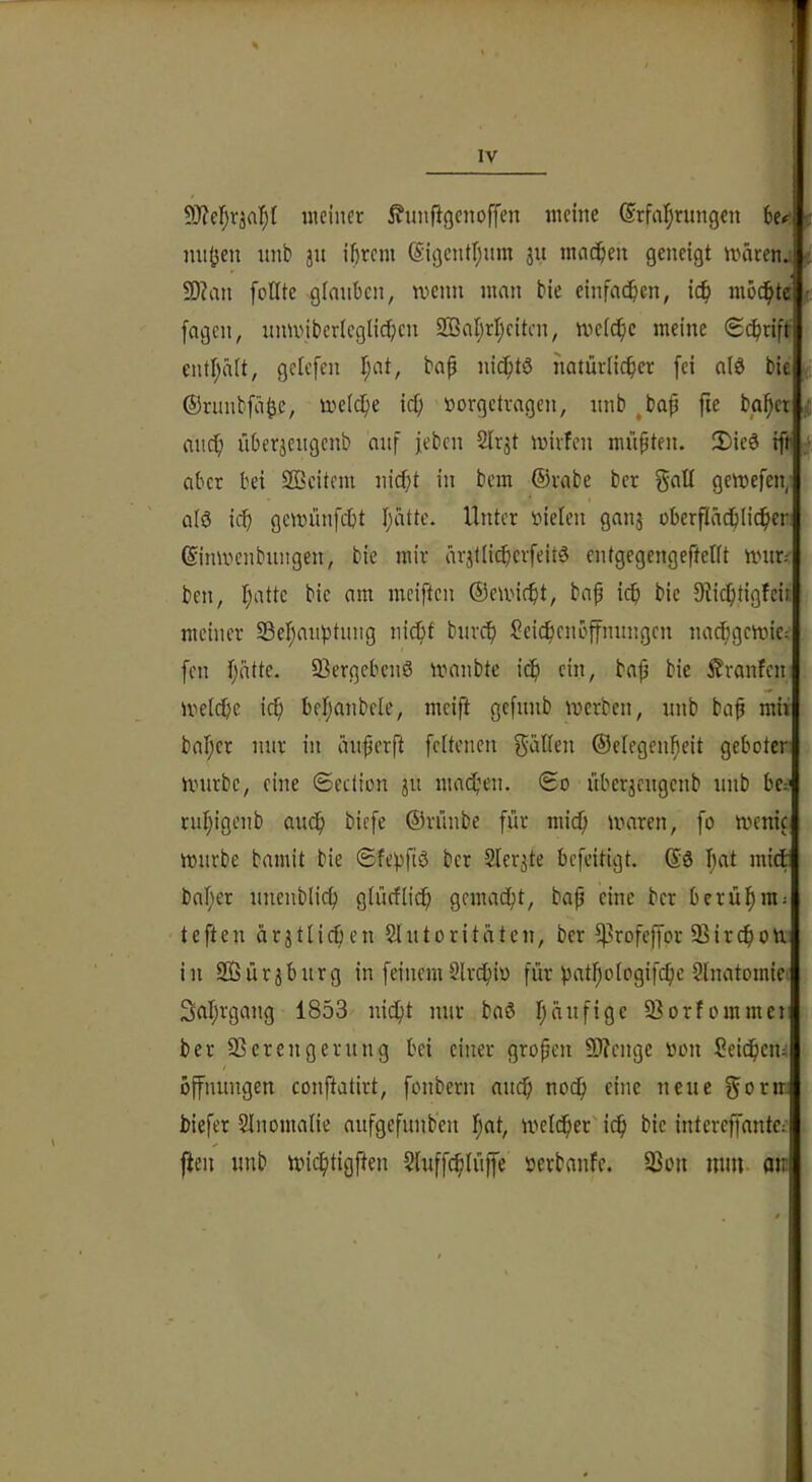 meiner i^unftgenoffen meine ©rfarjritngen Uf' nnijen unb ju ihrem (S'igcntl;um 311 machen geneigt märenj SD?an [oUte cjlmihen, memt man bie einfachen, ich modhtcr fagen, nmviberleglichcn 2Bahrheiten, mefche meine «Schrift enthält, geU’fen h«’^ natürlicher fei a(ö bie ©rimbfähc, melche ief; »orgetragen, nnb ^bah fie bghet auch üherjengenb auf feben Slrjt mirfen müßten. 3)icö rft aber bei Sfficitem nicht in bem ©rabe ber galt gemefen; ü(ö ich gemünfeht Unter rtielen ganj oberftächlieber: ©inmenbungen, bie mir ärjtlicherfeitö entgegengefteUt nntr.- ben, h‘Utc bie am meiften ©emicht, bah i«b i?i<^ 9iichtigfcir. meiner Sehaiiptnng nicht bnreh ^ei^enoffnungen nachgcmic-- fen 93ergcben0 manbte ich e«»/ bah bie £ranfeni melche ich behanbele, mcift gefnnb merben, nnb bah nii» baher mir in änherft fcitenen gallen ©elegenheit geboten mürbe, eine ©ection 31t machen. ©0 übcr3engenb unb bcd ruhigenb auch biefe ©rünbe für mich mnren, fo menic mürbe bamit bie ©fehftö ber 2ler3te befeitigt. ©ö h^«* baher unenbtich glücflich gemacht, bah ber berühmj teften är3tlichen 2lutoritätcn, ber ^rofeffor SSirchom in 2ßür3burg in feinemSlrchm für pathologifche Slnatomic'. Sahrgang 1853 nicht nur baö h«i^«fi9c ^Borfommet: . ber SSerengerung bei einer groben 9J?enge »on Seichem Öffnungen conftatirt, fonbern auch noch eine neue gorm biefer Slnonmlie aufgefunb'en hcit, melcher ich bie intereffantec ^ [teil unb michtigften Sluffchiüjfe »erbanfe. 33on min. aii