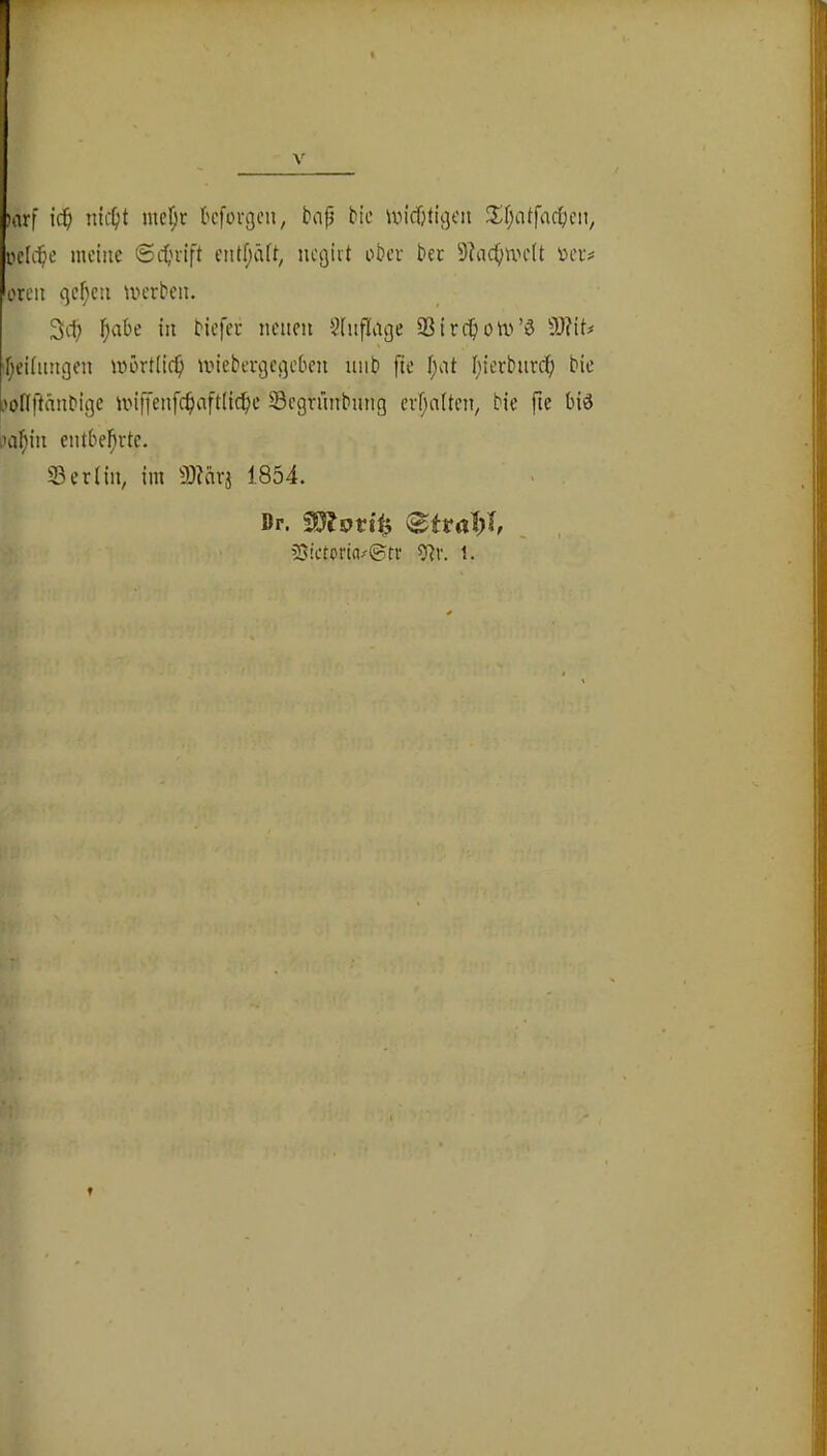 )arf ic^ nic^t nicf;r kforgcn, bap bic undjticjcn 3^f;atfact>cn, pclci^e meine ©itjrift entf;äft^ negivt ober ber 9?nc()UH'(t »er# oreit qcf;eu merbeii. 3d; ^)abe in biefer neuen ^iuflage SSirc^iom’ö 3)?it# Tjeiiiingen mörtiie^ miebergegeben niib fie i;at Iiierbnrd; bie .'ollftänbige mitJenfc^aftHcl^e Scgrünbnng crljaiten, bie fie biö iHil^in entbe!^rte. 23 er (in, im 9)?nrj 1854. Dr. üSictorin-^tv 9?r. i.