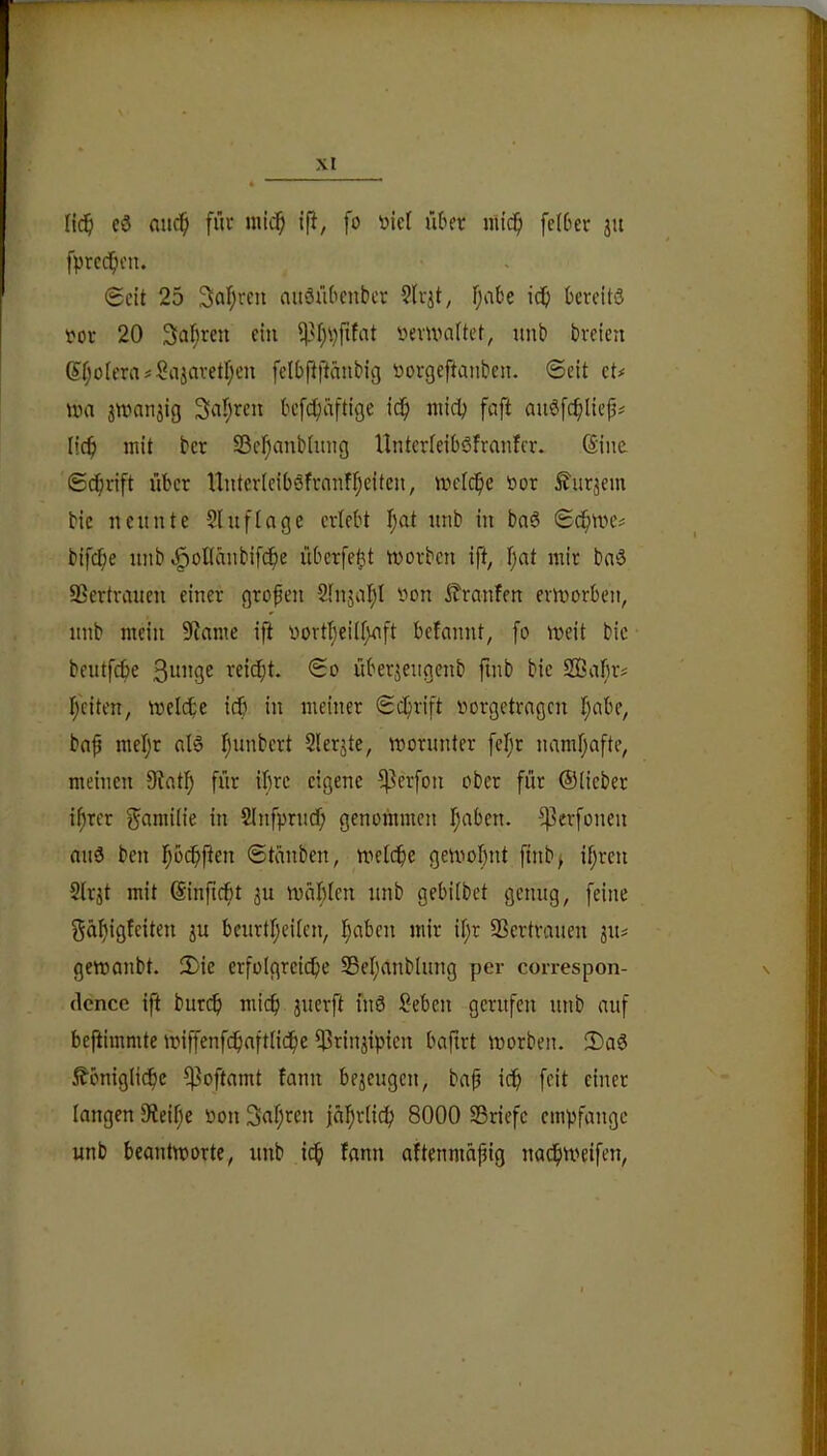 Iic§ e3 nnc^ fiu* niic^ ip, fo »ief ükr mi(^i fc(6cr ju fprcc^cn. Seit 25 3af;reu aitäitOenber fjabe id& bercitö vor 20 Sai^ren ein üevivaftet, unb breien 6f;oierasSajavetf;en fdbpftäubiß öorgeftanben. Seit et# iva 3tt)anjig Saljren befc^äftige ic^i iiticb faft auöfc^lief# lic^ mit ber SSer^anbtimg Hnterieiböfrmitcr. ©ne Schrift über Unterleiböfrnnf^eiteu, mcIc^e 'oor ^urjem bic neunte Slufinge erlebt I;at unb in baö Sc^me# bifd^e unb «^oflciubifc^e überfe^t worben ifi, f;at mir baö SSertraueu einer großen Slnjal^l oon itranfen erworben, unb mein 9tame ifi oortt;eilf)uft bcfmuit, fo weit bic beutfebe reicht. So überjengenb finb bic SiÖafw# i;citen, welche icb in meiner Schrift oorgetrngen I;abe, bnb mel;r nl§ fiunbcrt Slerjte, worunter [el;r namf;afte, meinen 9?at!^ für ibre eigene ^erfon ober für ©Heber i^rer f^^wüie in SInfprudf; genommen I;aben. ^erfonen au3 ben l^bcbpen Stauben, welche gewohnt finb^ ifjrcn Sirjt mit ©nfiebt 311 wählen unb gebiibet genug, feine gähigbeiten 3U beurtI;eUen, |abcn mir if;r Sßertrauen 311# gewonbt. 2)ie erfoIgrei($e Sßel;anblung per correspon- (lence ift burcf) mich 3uerft fnö Sehen gerufen unb auf be|iimmte wiffenfchaftHche 5?rin3ipicn bafirt worben. iDaö königliche ?|3oftamt fann be3eugcn, bap ich ffit langen 9ieihe öon Sahren jährlich 8000 SSriefc empfange unb beantworte, unb ich bann abtenmäpig nachweifen.