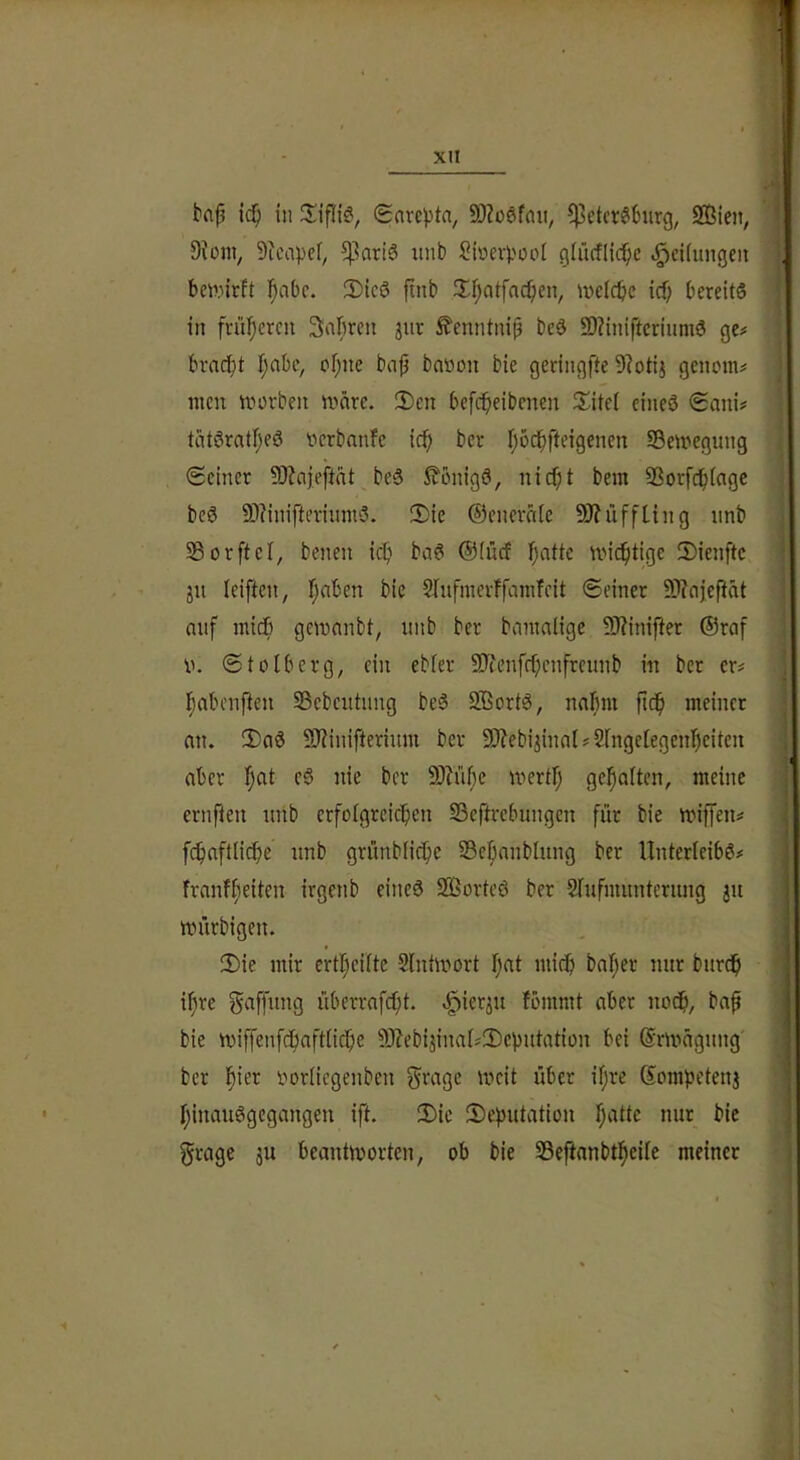 in Snrcjjta, 9)Zü6f(Ui, f)3etcr66iirg, 2Bien, 9Jüm, 9tcapef, ^kriS uiib Sioevpoot gfücflid^c Reifungen bcw.nrft l^abc. 3)ic(3 finb 3^f;atfac^en, ivdcbe icf; bereits in frül;crcii Sabren jur £enntniß beS SD?iniftcriumS ge# brncbt f;abc, of;ne bn|5 battou bie geringfte 9?otij genom# men morbeit märe. 2)en befcbeibenen 3^ite( eines €ani# tätSratf;eS nerbnnfe ic^» ber fjod^fteigenen SÖemegnng (Seiner 9}?ciiefitnt beS ^tonigS, nicf;t bem SSorfdbtngc beS 9)?inifterinntS. iDie ©enernic 9J?iiffLing iinb Sorftcl, benen icb baS ®(ücf l^atte mic^tige 3)ienftc ju (eiften, f;aben bie 5Iufmerffainfcit ©einer 59?oj,efiät auf micb gemanbt, unb ber bamalige SRinifter ®raf u. ©tolberg, ein ebier 9Jtenfrf;cnfreunb in ber er# Tjabenften SSebcittnng beS 2BortS, nalmi jicb meiner nn. 2)aS 9J?inifteriitm ber S0?ebijinal#2fngelegenbeiten aber f;at eS nie ber 9)Jü()e mertl; gehalten, meine ernflen unb crfofgreicben SSeftrebungen für bie miffen# fc^nftlicbe unb grünblicbe SBe^nnblung ber Unterleibs# frnnffieiten irgenb eines 2ßorteS ber Srnfmuntcrung ju mürbigen. 3)ie mir ertl;eilte Slntmort fjat miclj bnfjer nur burd^ if\re Raffung überrnfi^t. ^ierju fbmmt aber nodb, baf bie miffenfdfiaftnc^e 9J?eb4ina[#!Deputation bei ©rmägung ber ^ier rorliegenben ^ragc mcit über if;re Sompetenj f;inauSgcgangen ift. 3)ie Deputation f;attc nur bie grage ju beantmorten, ob bie 33eftnnbti^eile meiner