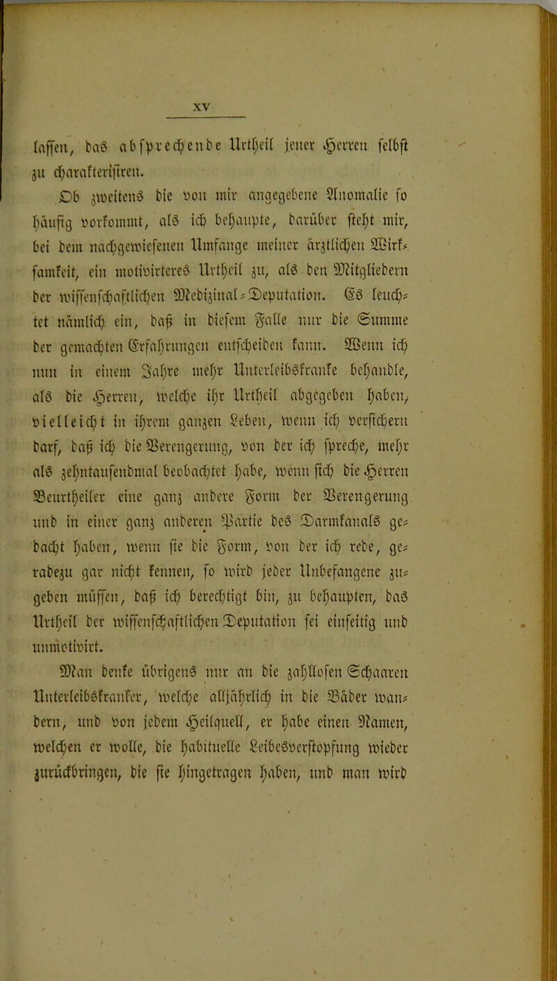 (affen, taö abfvvccficntic Urtl;ei( fcner .^emn fcibft ja {f>arafterlftrcn. Db smeitenä bic «on mir angegebene 2Inonia(ie fo ()aufig i'^orfoinnit, alö icb be()aupte, bariibet fielet mir, bei bem na($gemiefenen Umfange meiner ar^tiic^en 2ßirf# famfeit, ein motiüirterc3 Urt(;ei( ju, a(ö ben SJ?itg(iebern bcr nnffenfc^aft(id;en 93U’b4inaI#2)eputation. @6 leucf)? tet nämlirf) ein, bap in biefem inir bie @umme ber gcmacfjten (S'rfarjrnngcn entfc^eiben fann. 2ßenn ic^ mm in einem 3a()re me^r UnterleibSfranfe bcljanble, alö bie J^erren, me(cf)e i(;r Urtbeit abgegeben ^abciv t)ie((eic^t in i()rem ganjen Seben, menn icf; rtcrftcbern barf, bap i^ bic SSerengcrnng, inni bcr icf) fprec^e, meljr al6 5el)ntaufenbmal beobad^tet I;abe, mcnn ftdb bie Herren 33enrt^ei(er eine ganj anbere ber Verengerung nnb in einer ganj auberen f)3artie beö 3)armfana(ö ge# badf)t (;aben, menn fie bic f^orm, imn ber icf> rebe, ge# rabe^u gar nic^t fcnnen, [o mirb jeber Unbefangene ^u# geben muffen, baf icf) beredftigt bin, ju bel^auptcn, baö Urt(;eil ber U'iffenfc^aft(icb«i‘einfeitig nnb unmotiiurt. 50?an beide übrigen^ nur an bie jar^Uofen (Sc^aaren Unterlciböfranfer, me(d;e al[ia(;rlic^ in bie Vaber man# bern, unb öon febem ^eilqueü, er !^abe einen Vamen, meieren er moUe, bie I;abitue((e SeibeöDcrftopfung mieber jurüdbringen, bie fie I;ingctragen (;aben, unb man mirb