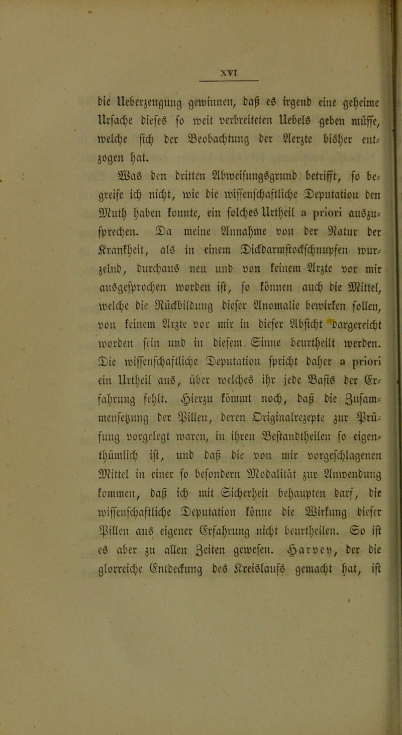 1 bie Ueberjciigung geVüinncn, bap eö irgenb eine get;eimc ■ Ikfac^e biefe6 fo tt^eit toevkeiteten Uebelö geben niiiffe, tvclc^e ft^ bec 33eoba(i^tnng bcr Sichte bi6i)cr cnt^ jogen fjat. 2Baö bcn brüten Slbtncifnngögrnnb betrifft, fo be? greife i(^ nit^t, loic bie nnf[enfcbaft(i(^)e ^Deputation ben 9J?utl) !^aben fonntc, ein folcfjeö Urtijeii a priori auöju^ fpred;en. 2)a meine Slnno^nte »on bcr 9?atur ber ^rnnf^eit, a(ö in einem 2)icfbarmftocffcf)nupfen mur# jelnb, burcbaitö neu unb oon feinem Slr^te oor mir • an5gefpro(^)en morben ift, fo fbunen auc^ bie SDiittel, mel{^)e bie Siücfbiibung biefer 5lnomaiie bemirfen follcn, oon feinem Slr^te oor mir in biefer Slbfici^t ^argereiebt morben fein unb in biefem ©inne benrtl;eilt merben. !Die miffenfcbaftlioic ^Deputation fpric^t baljer a priori ein UrtI;eU auö, über ivelcfieö if)r febe SBafiö ber @r# fabrung febü. «giierju fbmmt uodb, bap bie menfe^ung ber ffiillen, bereu Drigina(re3epte jur Prü- fung toorgefegt mären, in ihren SSeftanbtbeiien fo eigen# tbümlicb ift, unb bap bie oon mir oorgefcblagenen 3)?ittel in einer fo befonbern 9J?oba(ität jur Slnmenbung fommeu, bap icb mit ©icberbeit bebaupten barf, bic miffenfcbaftlicbe ^Deputation fönne bie 2Öirfung biefer ^ilien auö eigener (Srfabrung niept beurtbeiien. ©o ip aber ju alten S^^iün gemefen. ^aroep, ber bie glorreiche ©ntbeefung beö ^treiölaufö gemacht fuil/ ip