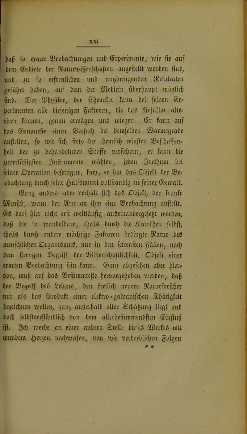 Kif [o cvacte SBeotHici^tiingen uiib ©r^criniente, ivie fie auf hm ©cl'iete h’r 9^aUtm'ijfcnfd)aftcn augejleUt morbcn ftnb^ unb iu fü crfreuli^en unb miljbringcnbcii 9^efuItatc^ 0cfür)rt I;aben, auf bcm bcr 3)?cbicin überl;aupt möglich {tnb. 5)cr ber (5I;emifcr faim bfi feinen pevimenten alie biefenigen ^aftoren, bie baö 9^efnltat aitc# tlvcn fönnen, genau emägen unb miegen. ©r fann auf baö ©enauefte einen SJerfin^ bei bemfelben Sffiävmegvabe anfiellen, fo une ftd^ ftetö bev cf;emifcf) reinften S3efd)affens I;eit ber ju beljanbelnbcn Stoffe oevft^ern, er fann bie juuerläfftgften Snftrumente iväijien, feben 3retf;um bei feiner Dperation befeitigen, furj, er f)at baö Dbjeft ber 33e# oba^tung burc^, feine ^lUförnittel ücKftänbig in feiner ©emait. ©an3 anberö aber oerI;ä(t fici^ baö Dbfeft, ber franfe SJJenfc^, menn ber 2lrjt au if)m eine ^Beobachtung anfteflt. ©ö barf hier nicht erft weitläufig auöeinanbergefeht werben, ba^ bie fo wanbclbarc, thcilö burdh bie ^ranfheit felbft, theilö bur(^ anbere mächtige gaftoren bebingte Statur beö menf^lichen DrganiömiW, nur in ben feltenften gäßen, nach bem ftrengen SSegriff ber 2Biffenfchaft(ichfeit, Dbjeft einer e.racteu Beobachtung fein fann. ©anj abgefehen aber hier# »on, mu^ auf baö Beftimmtefte heroorgehobeu werben, baf ber Begriff beö Sebenö, ben freilich »euere 9?aturforfcher nur ald baö ^robuft einer eleftro # galoanifchen beaeichnen wollen, ganj außerhalb aller ©chähung liegt unb hoch felbftoerftänblich bon bem allerbeftimmenbfteu ©influf ift. 3ch werbe an einer anbern Stelle biefeS 3Berfe0 mit Wunbem .^erjeu nachweifen, »on wie oerbcrblichen golgen * SP