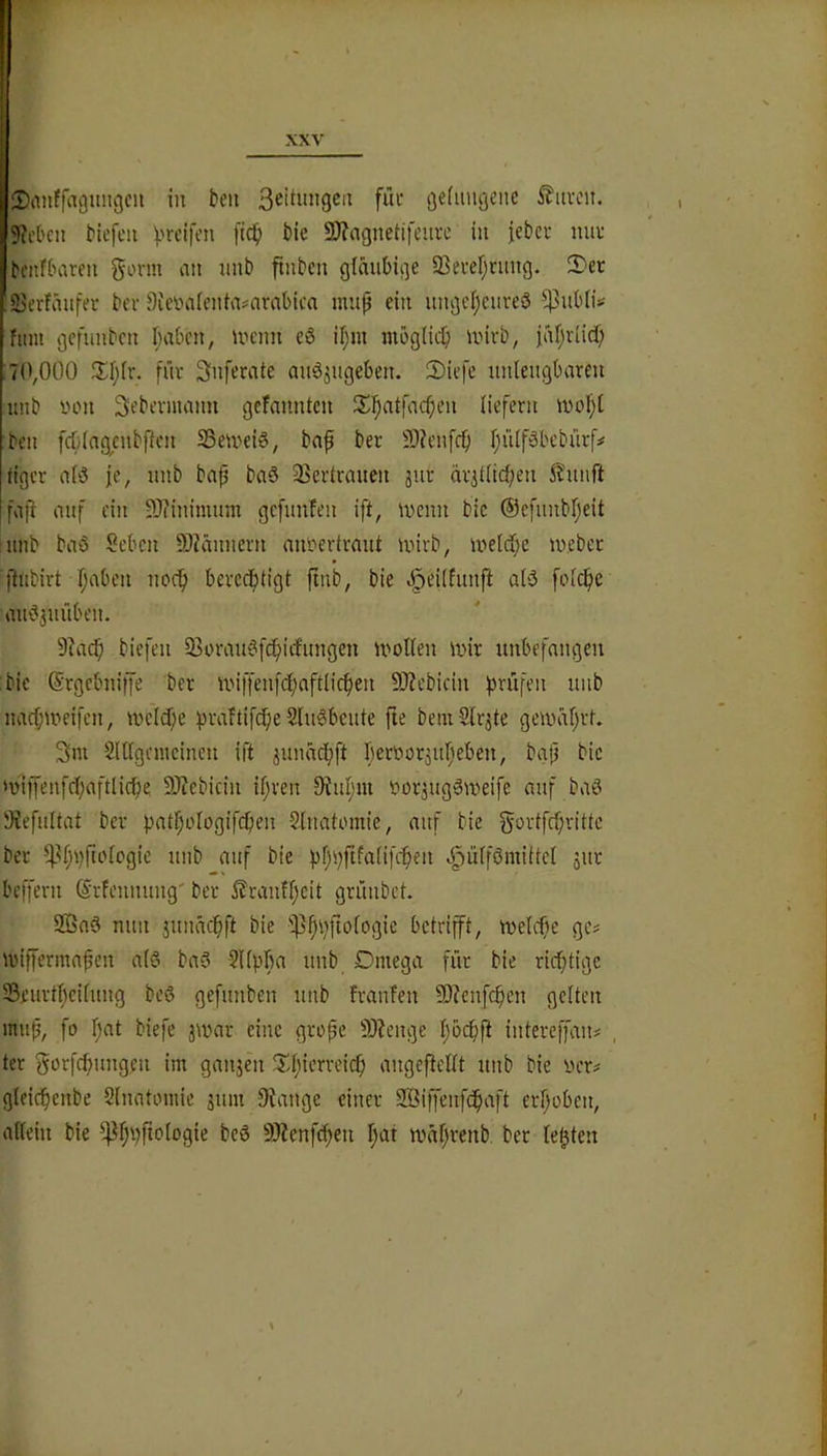 ^DanJfaguiigcii in beii 3^itungca füv gefmigene ^iivcn. 9M'cii Hefen f'reifen fidb bie 3)?agnetifeiia’ in febci- ma- benfbaren g'-'i'in an nnb finben gläubige 93ever;nmg. S)er !55erfänfer ber 5')ieüa(enia#arabicn inup ein ungc(;cureö ^ubli^ fiim gefunbcn I;aben, UH'nn eS if;m mbglid} luivb, fäi^riicf) 7(',0Ü0 fia Snferate auäjugeben. 2)iefe unlengbareu unb luni Sebevnuum gefanntcn iSi^atfac^en liefern n)ol;l ben fcblngenbfkn S3eU'ei6, ba^ ber 9)?enfff) IjülfSbebürf# tigcv alö je, unb bnp baö Serirauen jur ävjt(ic{;en i'funft faji auf ein 93?inimnm gcfuufen ift, wenn bic ®efnnbf;eit unb baö Seben S)?änucrn miüertraut wirb, welcf;c webet jlubirt f;aben uod^ berccf)tigt ftnb, bie Joe’iifunft al5 folc^e au'Sjuüben. 9jacf; biefen 33orau^f(^irfungcn wollen wir unbefangen bie ©rgebuitfe ber wiffenfc^aftlicfien 9)Zebitin prüfen unb naepweifen, wcld;e praftifepe SluSbeute fte bemSlräte gewäl)rf. 3m Slllgemcincn ift ^unaepft peroorjupeben, bg(j bic w'ijfenfcpaftlicpe 9J?ebicin ipren 9Jupm OorjugSawife auf baö Siefultat ber patpologifcpen Stnatomie, auf bie gortfepritte ber ^^ppftologic unb auf bie pppftfalifepen J^iilfömittel jur beffern (Srfennung' ber ^ranfpeit grünbet. 9©a3 nun jnnäcpft bie 'ipppftologie betrip, welcpe ge? wiprmapen al6 baö -Sllppa unb Omega für bie rieptige Seurtpeilung be6 gefunben unb franfen 9)?cnfcpen gelten mup, fo pat biefe äwar eine grop’ 9)?enge pöepft intereffan# , ter gorfepuugen im ganjen Xpierreiep angefiellt unb bie wer# glficpenbe Slnatomie juin Siange einer SBiffenfepaft erpoben, allein bie Pppfiologie beö SJienfcpen pat wäprenb. ber lepten