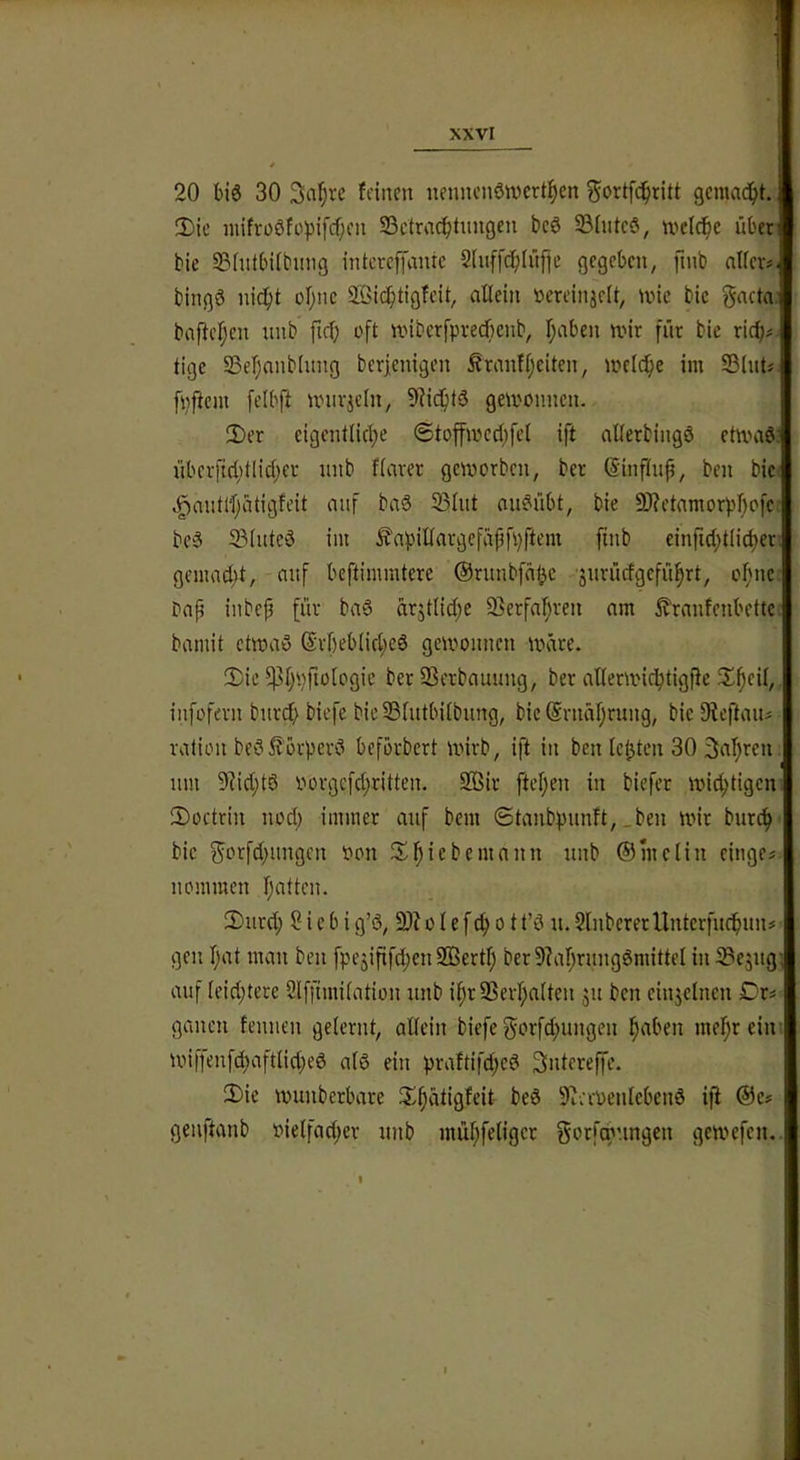 XXVI 20 bis 30 3(i!^ve feinen nenncn6n)crt;^en ^ortfe^ritt gemad^t. 2)ie nnfroöfo)3ifcf;cn S3ctra(f)tungen bcö S3(utcö, weiche überl bie 5?(ntbUbimg intereffante Sfuffc^Iüfie gegeben, ftnb nlfer?i bingö nid^t ofjnc SBic^tigfeit, allein öereinjelt, une bic gactaj baftcl;en unb fiel; oft nnberfpverfienb, l;aben n.nr für bie rid;# tige 23e!^anb(ung berjenigen ÄranfIjeiten, inelc^e im SBIut« [pftem felbft univicln, 9]ic^it3 gewonnen. 3)er cigcntlicl^e ©toffwcd^fel ift aÜerbingö etwad! übeificl;tlic(;et unb flarer geworben, ber ©influfi, ben bic: .§nutlf;atigfeit auf baS 55lut aiWübt, bie 9)?etamorpl)ofcr be§ S3luteö im ^apillargefäpfpftem finb einfid;t(i(l)er’. gemad)t, auf beftimmtere @runbfn(jc ■jurüefgefü^rt, oI)nc bafi inbep für baS arjtlid;e 9}erfa^ren am 5?ranfenbettc-; bamit etwao @rl)eb(id;ed gewonnen Ware. !l)ie 5]]l;'.)ftülogic ber §Berbauung, ber allerwic^tigfie Jl^cil, infofern burd; biefe bicSSlutbilbung, bic @rnäl;rung, bic 9ieftaui valion bed^örperd beförbert wirb, ift in ben leisten 30 3al)ren um 9?id;td Povgcfd;ritten. 2öir ftef^en in biefer wichtigen-. JDoctrin nod; immer auf bem ©tanbpunft, _ben wir burc^' bic ^orfd^ungen Pon 3^l^icbemann unb ©mcliu einge« uommen Ijattcn. 2)urd; Siebig’d, 9)?olefc^ott’ö u.SlnbererUntcrfud^uni gen l;at mau beu fpejififd;en9Bertl; ber9?af;ruugömittel in ^ejug; auf leid;tere Slffimilation unb if)r95erl;a(ten ju ben einjclncu Dr^ ganen fenuen gelernt, allein biefe gorfd;ungen l^aben mel}r eim Wiffenfd)aftlid;ed alö ein praftifd;cd Sntereffe. 2)ie wunberbare 3:;i)atigfeit bed 9^a-penlcbend ifi ®e# genftanb oielfad;er unb mül;feligcr gorfq'ungen gewefen.. 1, I.